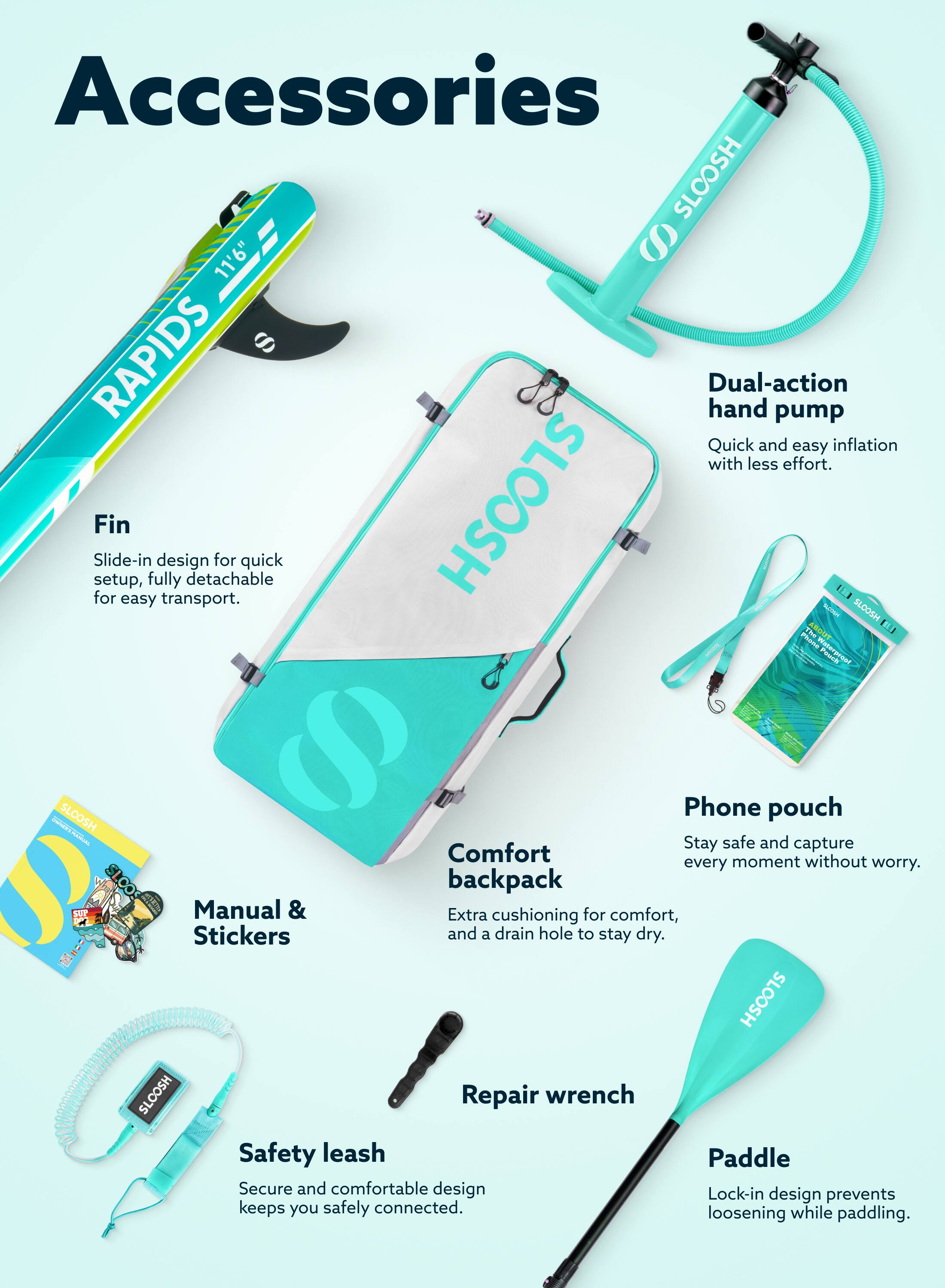 Accessories

- **SLOOSH 11'6" S W RAPIDS**
  - Dual-action hand pump: Quick and easy inflation with less effort.
  - Fin: Slide-in design for quick setup, fully detachable for easy transport.
  - Phone pouch: Stay safe and capture every moment without worry.
  - Comfort backpack: Manual & Extra cushioning for comfort, and a drain hole to stay dry.
  - Safety leash: Secure and comfortable design keeps you safely connected.
  - Repair wrench: Lock-in design prevents loosening while paddling.