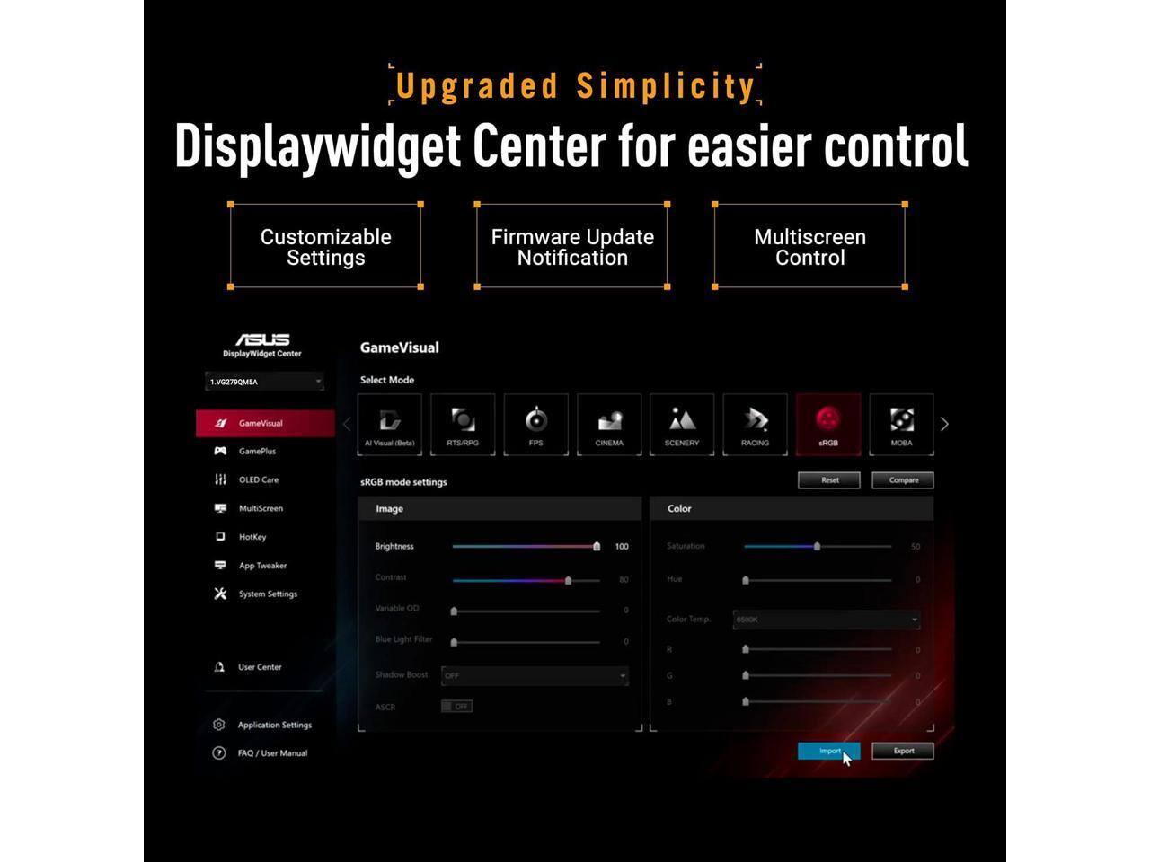 Upgraded Simplicity DisplayWidget Center for easier control

Customizable Settings
Firmware Update Notification
Multiscreen Control

ASUS DisplayWidget Center

GameVisual
.VG279QMSA
Select Mode
GameVisual
GamePlus
AI Visual (Ellets)
KTS/KPG
FPS
CINEMA
SCENERY
RACING
MOBA
OLED Care
sRGB mode settings
Reset
Compare
MultiScreen
Image
Color
HotKey App Tweaker System Settings
Brightness Contrast Variable ...
100
Saturation Hue Color Temp
6500K
Blue Light Filter
Shadow Boost
ASCR
User Center
Application Settings
FAQ / User Manual
Import
Export