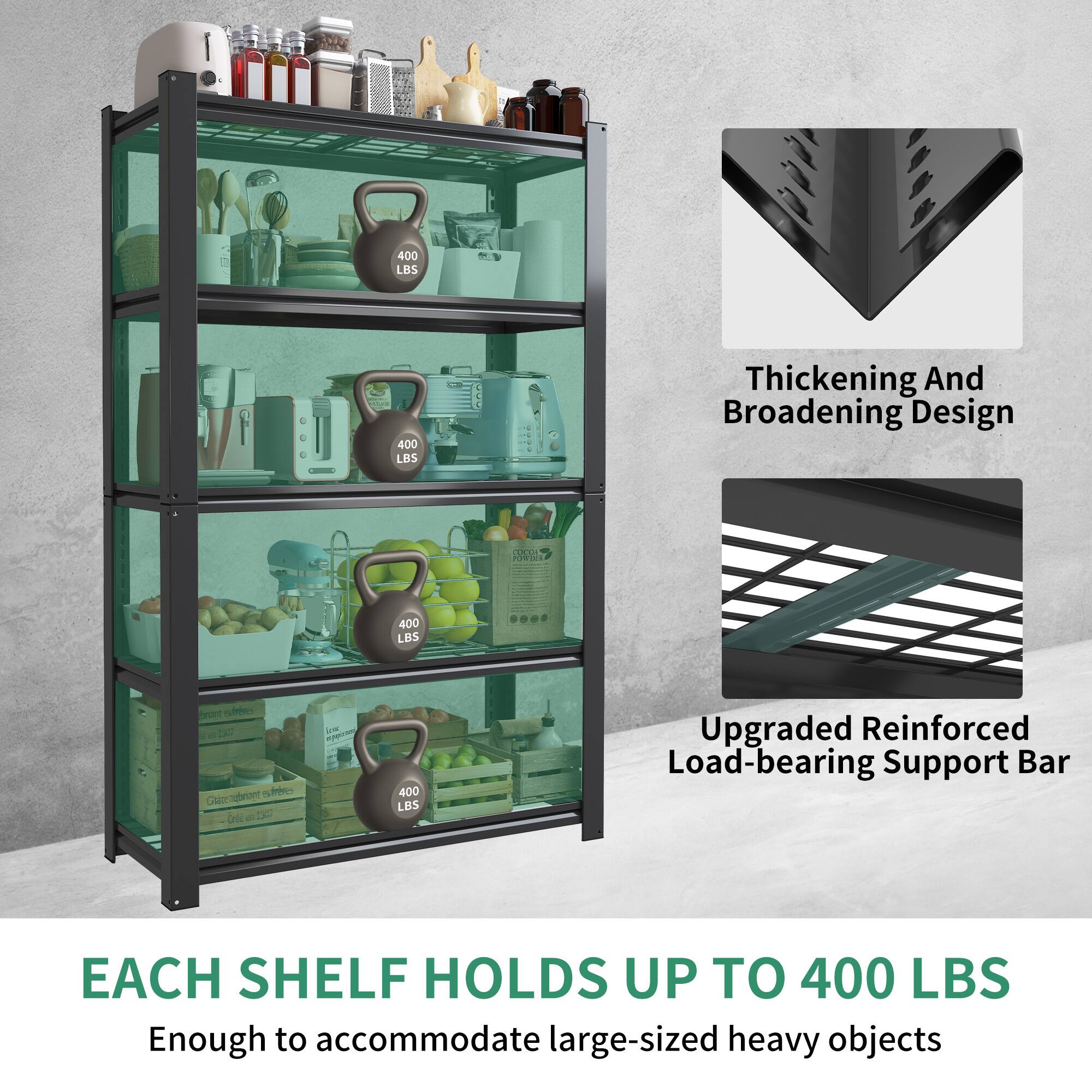 400 LBS  
Thickening And Broadening Design  
Upgraded Reinforced Load-bearing Support Bar  
Each Shelf Holds Up To 400 LBS  
Enough to accommodate large-sized heavy objects