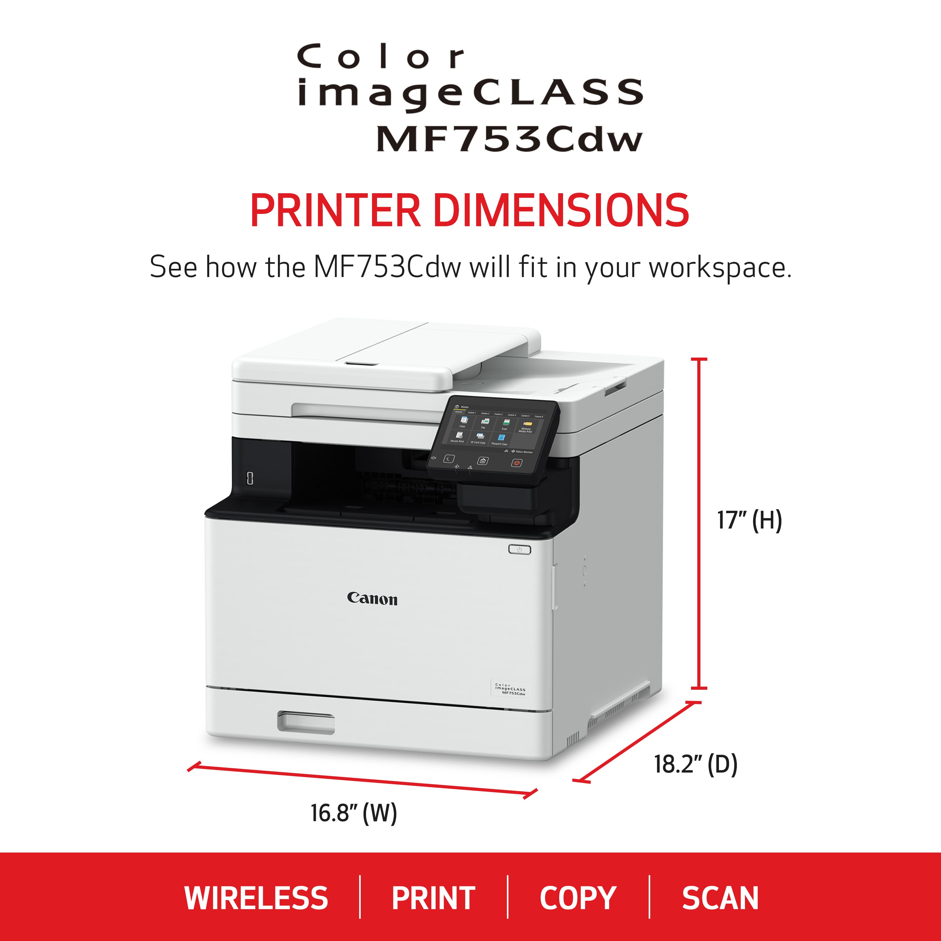 Color imageCLASS MF753Cdw PRINTER DIMENSIONS See how the MF753Cdw will fit in your workspace. - 17" (H) Canon 16.8" (W) 18.2" (D) WIRELESS PRINT COPY SCAN