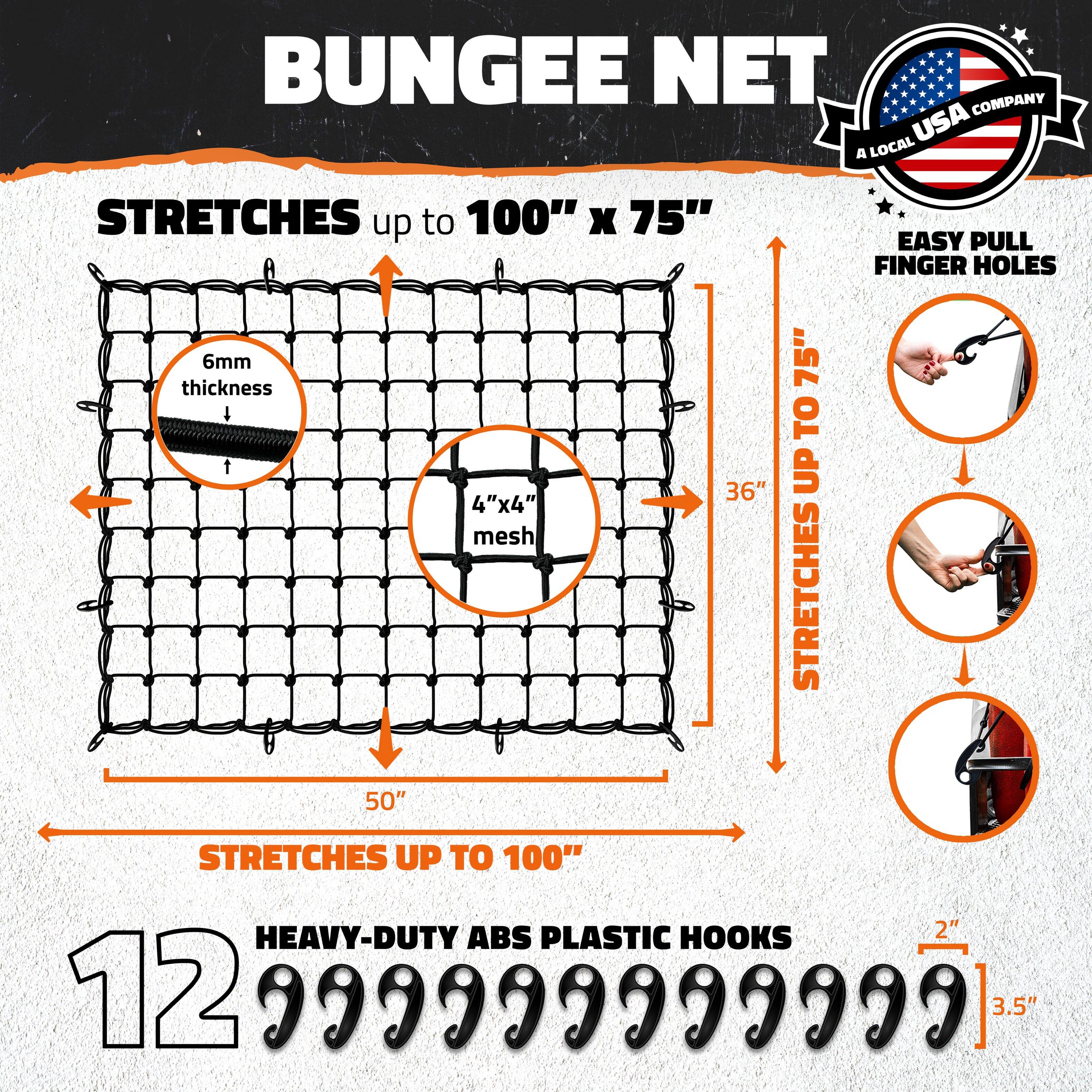 BUNGEE NET  
A LOCAL USA COMPANY  

STRETCHES up to 100" x 75"  
6mm thickness  
4"x4" mesh  
50"  
36"  
STRETCHES UP TO 75"  
EASY PULL FINGER HOLES  
HEAVY-DUTY ABS PLASTIC HOOKS  
12  
2"  
3.5"