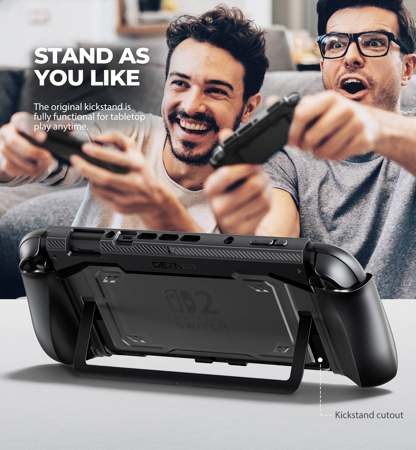 STAND AS YOU LIKE

The original kickstand is fully functional for tabletop play anytime.

DEXNOR 02

Kickstand cutout