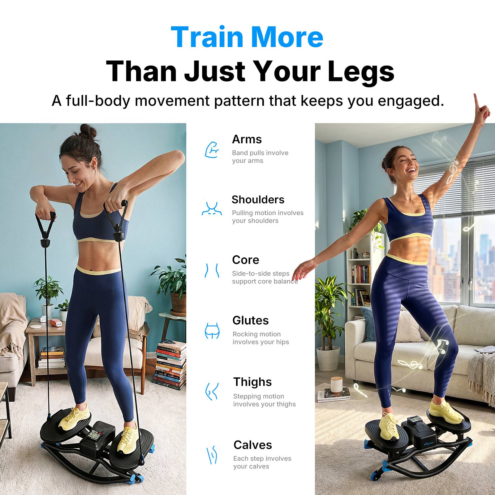 Train More Than Just Your Legs

A full-body movement pattern that keeps you engaged.

Arms
Band pulls involve your arms

Shoulders
Pulling motion involves your shoulders

Core
Side-to-side steps support core balance

Glutes
Rocking motion involves your hips

Thighs
Stepping motion involves your thighs

Calves
Each step involves your calves