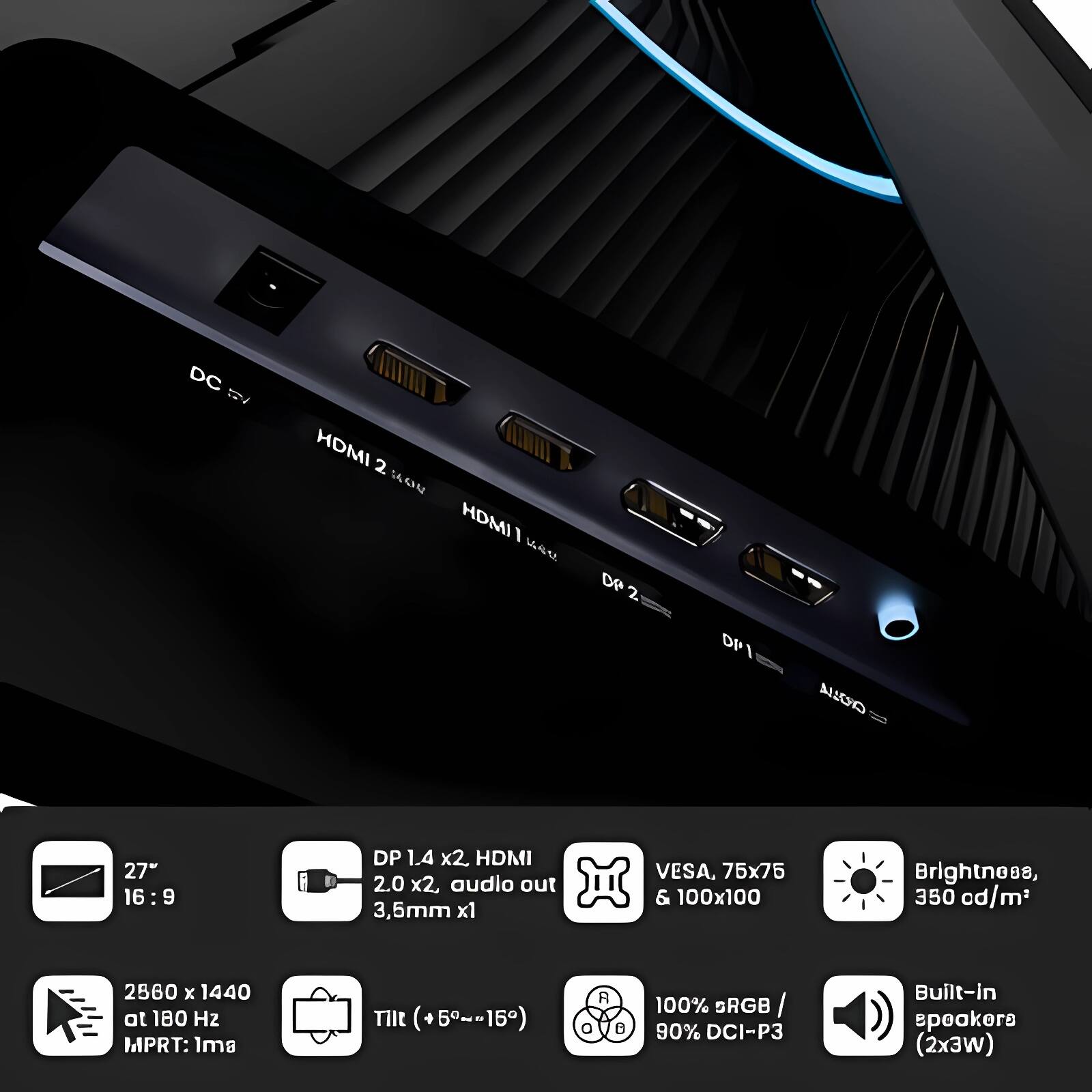- DC 12V
- HDMI 2.0 x2
- HDMI 1.4
- DP 1.4 x2
- DP 1.4
- Audio out 3.5mm x1
- VESA 75x75 & 100x100
- Brightness 350 cd/m²
- 2560 x 1440 at 180 Hz
- MPRT: 1ms
- Tilt (+5°~15°)
- 100% sRGB / 90% DCI-P3
- Built-in speakers (2x3W)

- 27" 16:9
- DP 1.4 x2, HDMI 2.0 x2, audio out 3.5mm x1
- VESA 75x75 & 100x100
- Brightness 350 cd/m²
- 2560 x 1440 at 180 Hz MPRT: 1ms
- Tilt (+5°~15°)
- 100% sRGB / 90% DCI-P3
- Built-in speakers (2x3W)