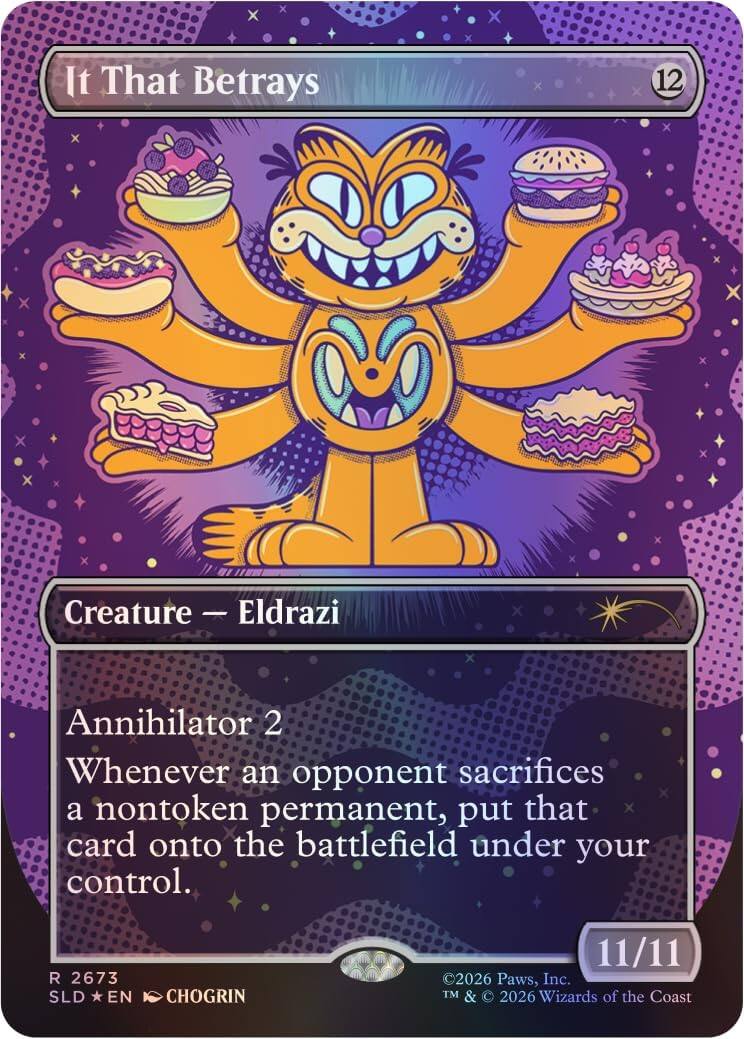 It That Betrays  
12  
Creature - Eldrazi  
Annihilator 2  
Whenever an opponent sacrifices a nontoken permanent, put that card onto the battlefield under your control.  
R 2673  
SLD *EN* CHOGRIN  
11/11  
©2026 Paws, Inc.  
TM & © 2026 Wizards of the Coast