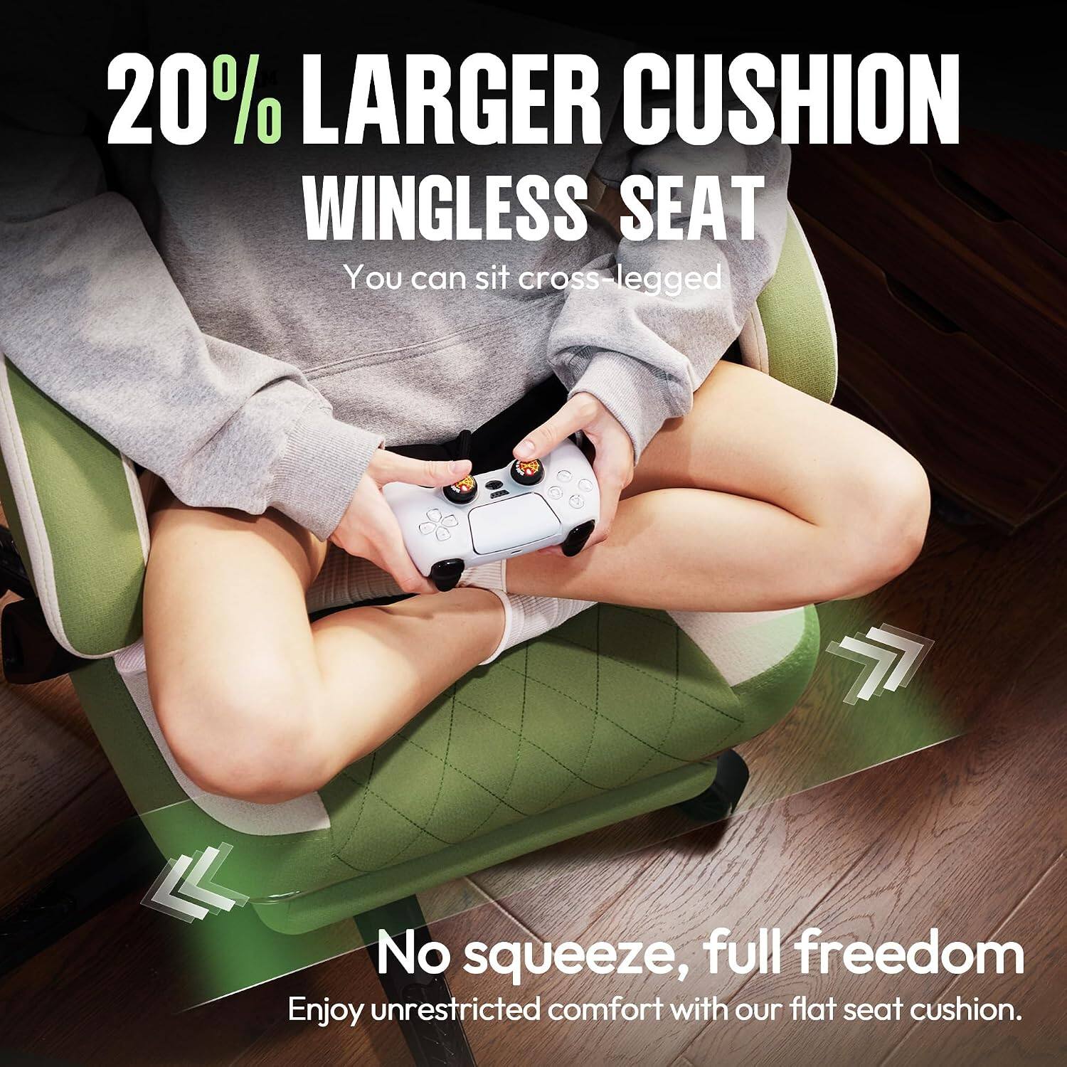 20% LARGER CUSHION WINGLESS SEAT  
You can sit cross-legged  

No squeeze, full freedom  
Enjoy unrestricted comfort with our flat seat cushion.