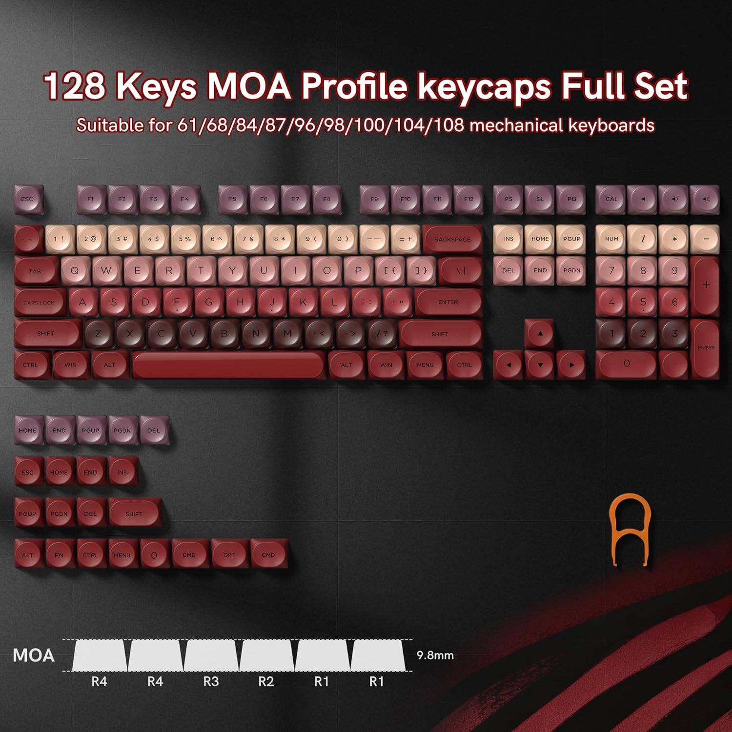 128 Keys MOA Profile keycaps Full Set  
Suitable for 61/68/84/87/96/98/100/104/108 mechanical keyboards  

F1 F2 F3 F4 F5 F6 F7 F8 F9 F10 F11 F12  
1 2 3 4 5 6 7 8 9 0 - = \  
Q W E R T Y U I O P  
A S D F G H J K L ; '  
Z X C V B N M , . /  
Shift  
Ctrl Win Alt  

Home End PgUp PgDn Del  
Backspace Ins  
Enter  

MOA  
9.8mm  
R4 R4 R3 R2 R1 R1