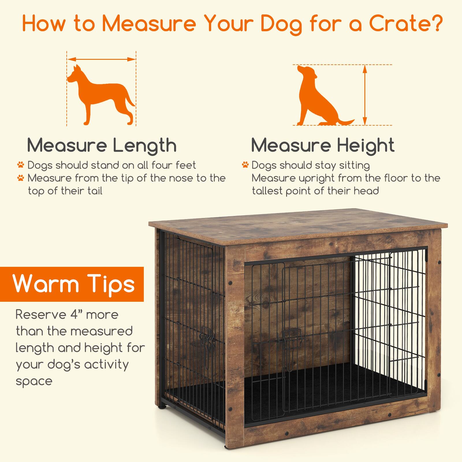 How to Measure Your Dog for a Crate?

**Measure Length**
- Dogs should stand on all four feet
- Measure from the tip of the nose to the top of their tail

**Measure Height**
- Dogs should stay sitting
- Measure upright from the floor to the tallest point of their head

**Warm Tips**
- Reserve 4" more than the measured length and height for your dog's activity space
