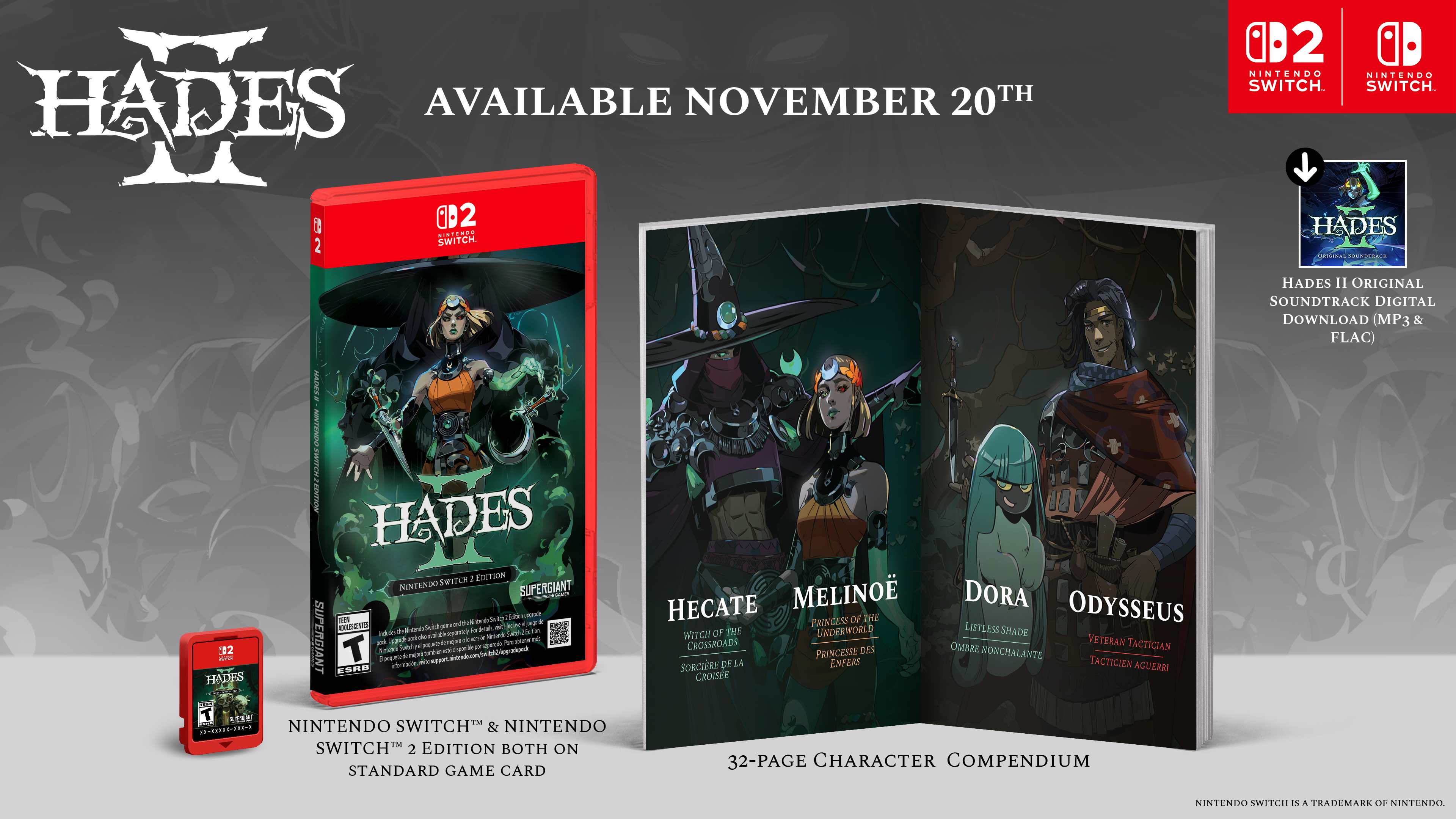 **AVAILABLE NOVEMBER 20TH**

**HADES II**

**NINTENDO SWITCH & NINTENDO SWITCH 2 EDITION BOTH ON STANDARD GAME CARD**

**HADES II ORIGINAL SOUNDTRACK DIGITAL DOWNLOAD (MP3 & FLAC)**

**32-PAGE CHARACTER COMPENDIUM**

**HECATE**  
PRINCESS OF THE UNDERWORLD

**MELINOË**  
PRINCESS OF THE WITCH OF THE UNDERWORLD

**DORA**  
LISTLESS SHADE

**ODYSSEUS**  
VETERAN TACTICIAN

**NINTENDO SWITCH** is a trademark of Nintendo.

**SUPERGIANT**

**CB2 SWITCH**  
**CB2 SWITCH 2**