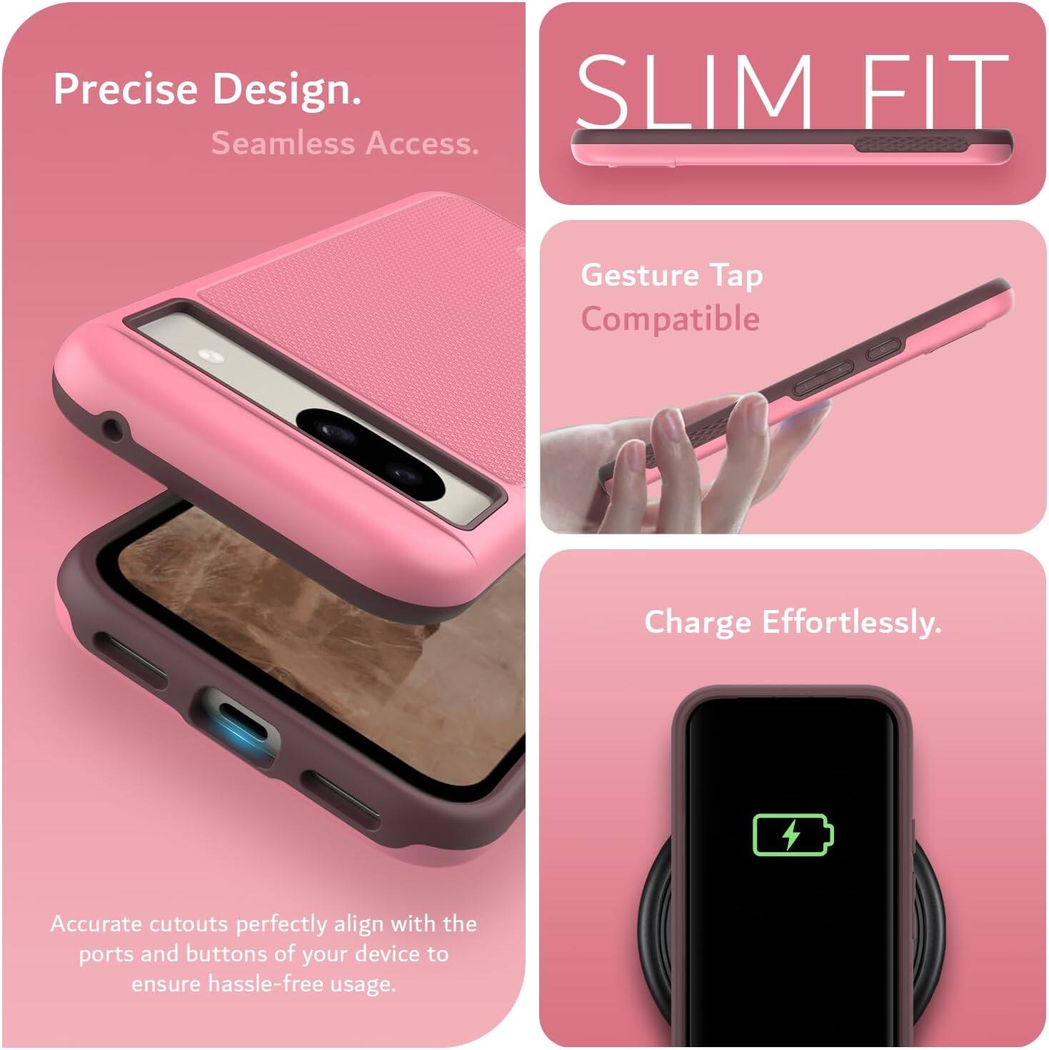 Precise Design.  
Seamless Access.  

SLIM FIT  

Gesture Tap Compatible  

Charge Effortlessly.  

Accurate cutouts perfectly align with the ports and buttons of your device to ensure hassle-free usage.