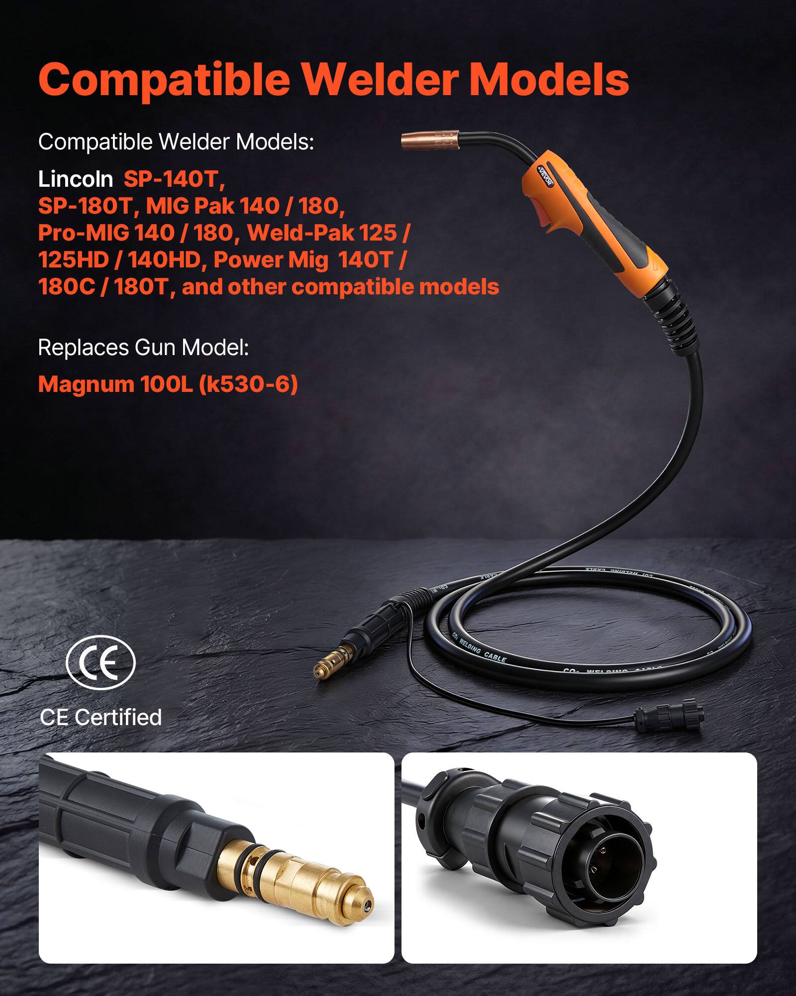 Compatible Welder Models

Compatible Welder Models:
- Lincoln SP-140T
- SP-180T
- MIG Pak 140 / 180
- Pro-MIG 140 / 180
- Weld-Pak 125 / 125HD / 140HD
- Power Mig 140T / 180C / 180T
- and other compatible models

Replaces Gun Model:
- Magnum 100L (k530-6)

CE Certified