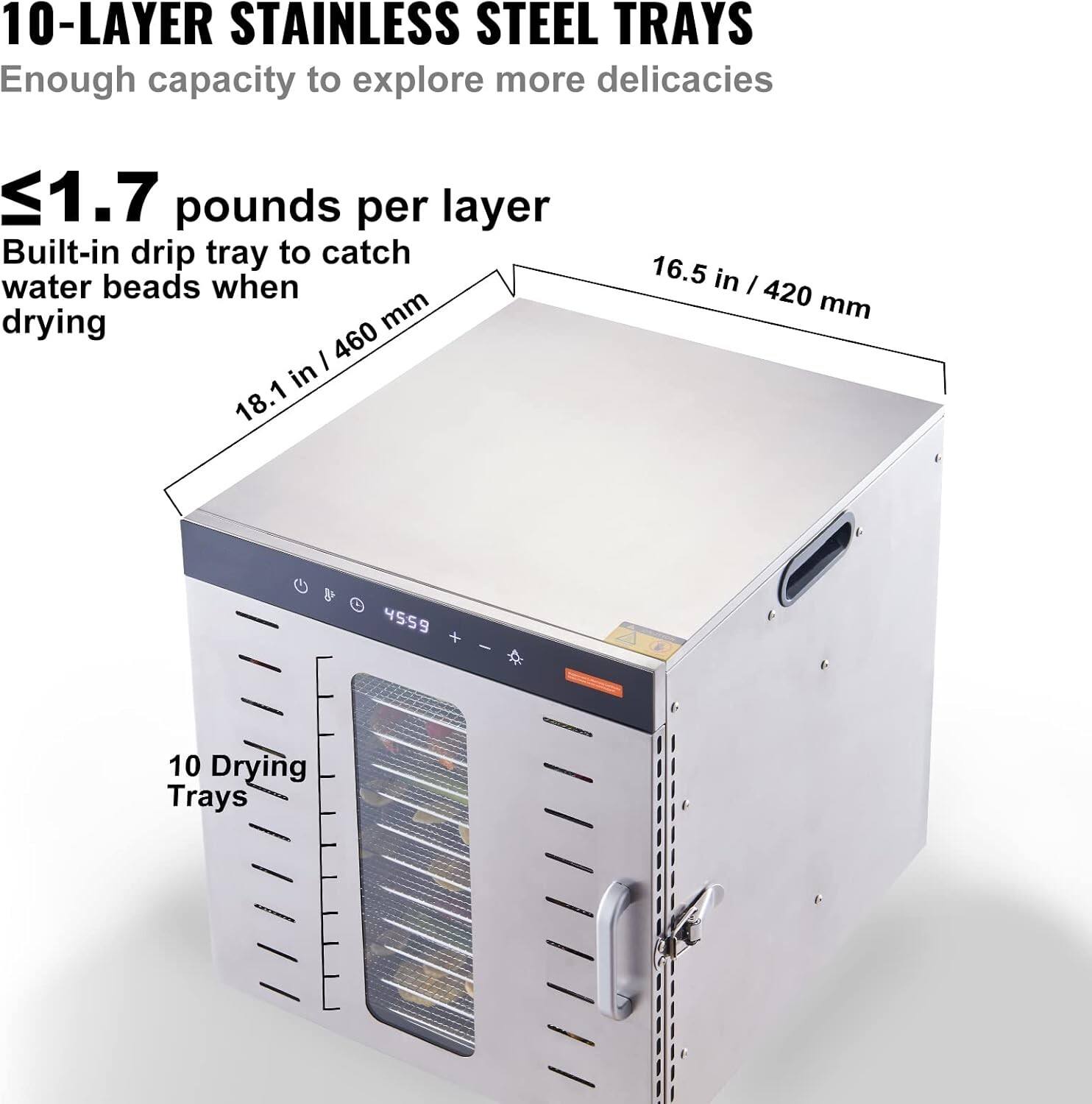 10-LAYER STAINLESS STEEL TRAYS  
Enough capacity to explore more delicacies  

≤1.7 pounds per layer  
Built-in drip tray to catch water beads when drying  

18.1 in / 460 mm  
16.5 in / 420 mm  

10 Drying Trays