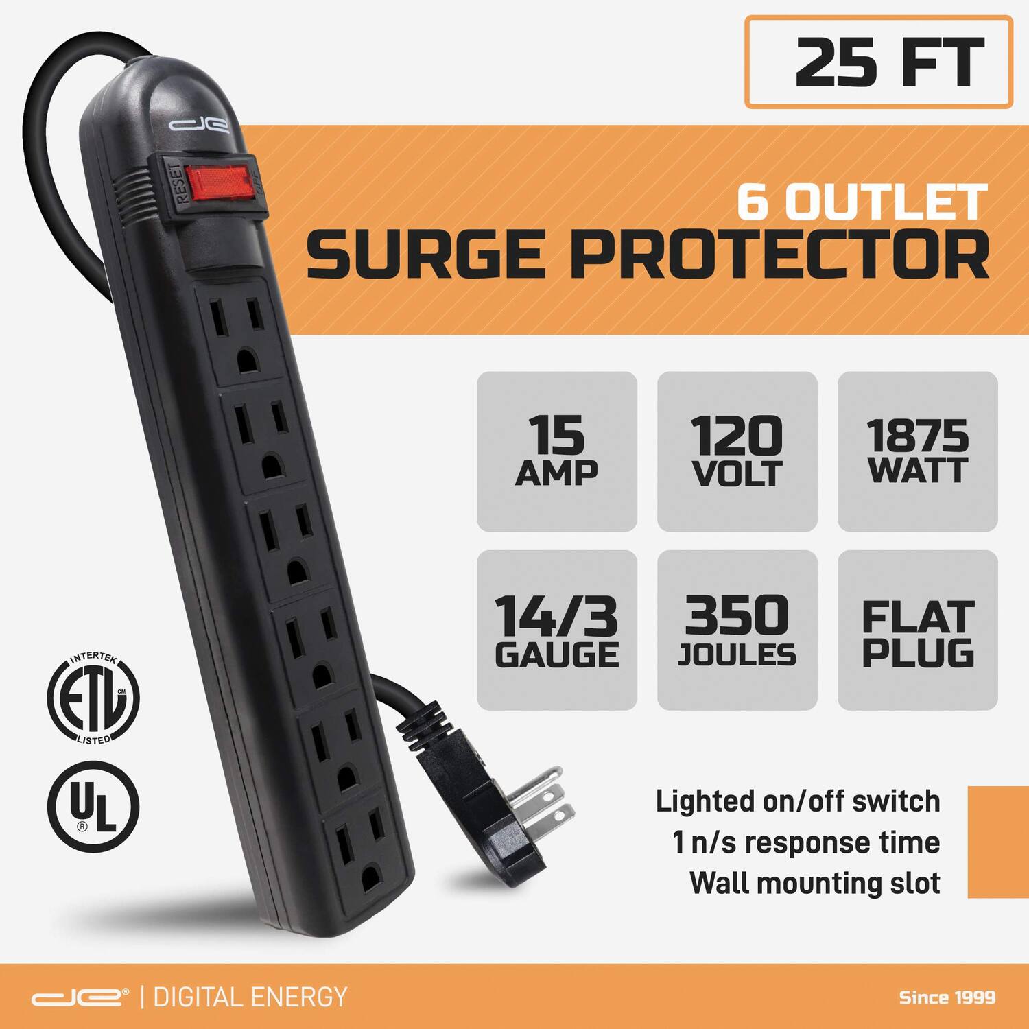 25 FT  
6 OUTLET SURGE PROTECTOR  
15 AMP  
120 VOLT  
1875 WATT  
14/3 GAUGE  
350 JOULES  
FLAT PLUG  

Lighted on/off switch  
1 n/s response time  
Wall mounting slot  

ETL LISTED  
UL  

DIGITAL ENERGY  
Since 1999