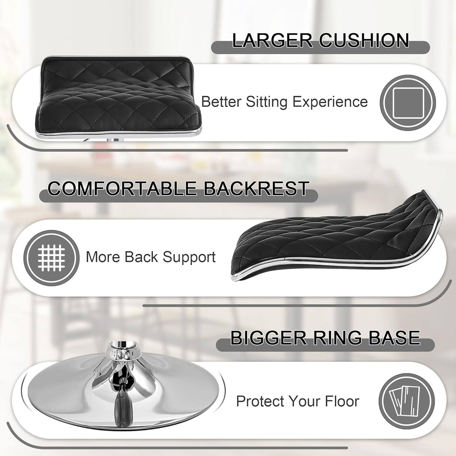 Larger Cushion  
Better Sitting Experience  

Comfortable Backrest  
More Back Support  

Bigger Ring Base  
Protect Your Floor