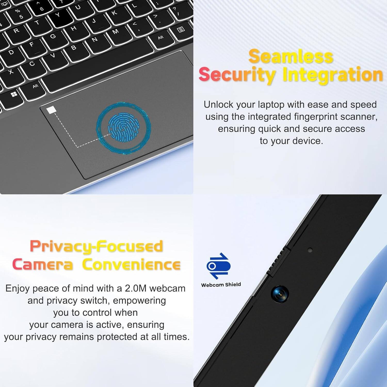 Seamless Security Integration  
Unlock your laptop with ease and speed using the integrated fingerprint scanner, ensuring quick and secure access to your device.

Privacy-Focused Camera Convenience  
Enjoy peace of mind with a 2.0M webcam and privacy switch, empowering you to control when your camera is active, ensuring your privacy remains protected at all times.