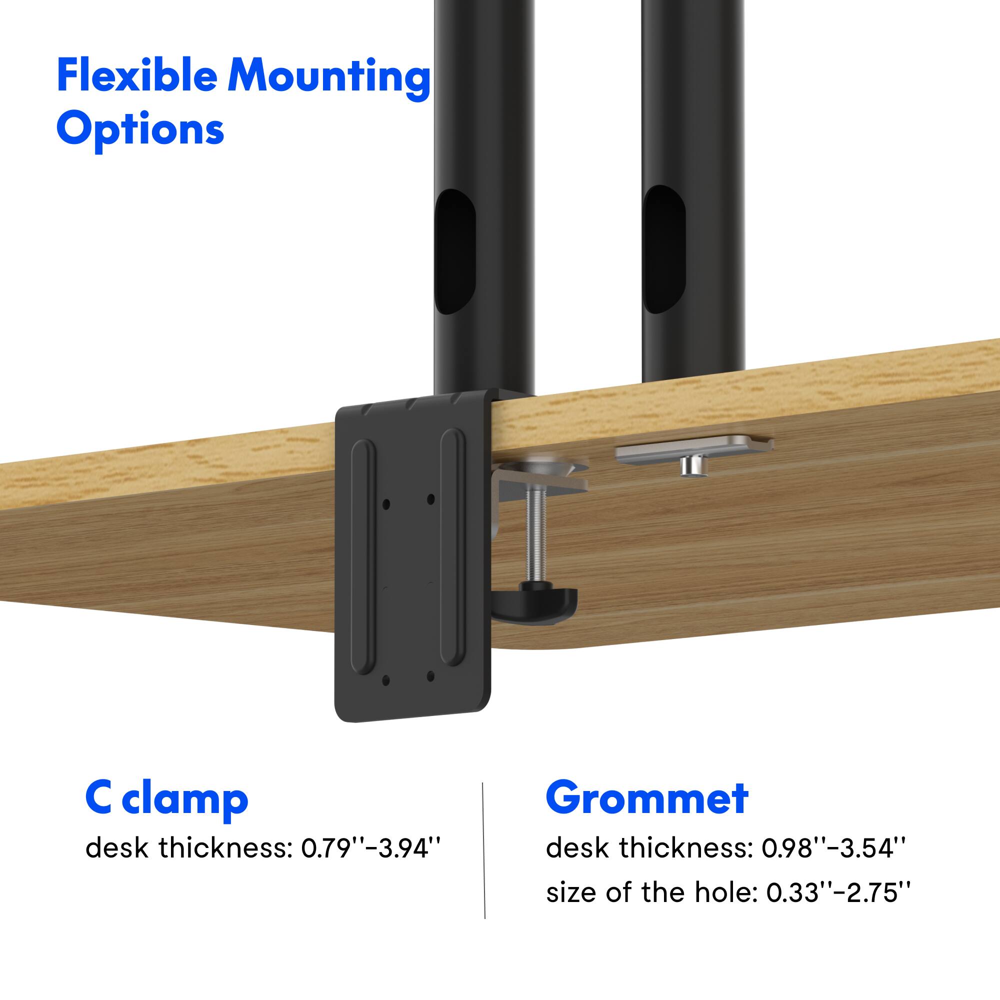 Flexible Mounting Options

C clamp
desk thickness: 0.79"-3.94"

Grommet
desk thickness: 0.98"-3.54"
size of the hole: 0.33"-2.75"