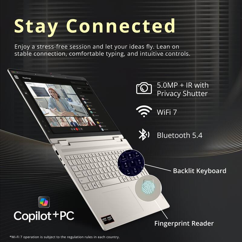 Stay Connected

Enjoy a stress-free session and let your ideas fly. Lean on stable connection, comfortable typing, and intuitive controls.

Meetings
- 5.0MP + IR with Privacy Shutter
- WiFi 7
- Bluetooth 5.4
- Backlit Keyboard
- Fingerprint Reader

Copilot+PC

*Wi-Fi 7 operation is subject to the regulation rules in each country.