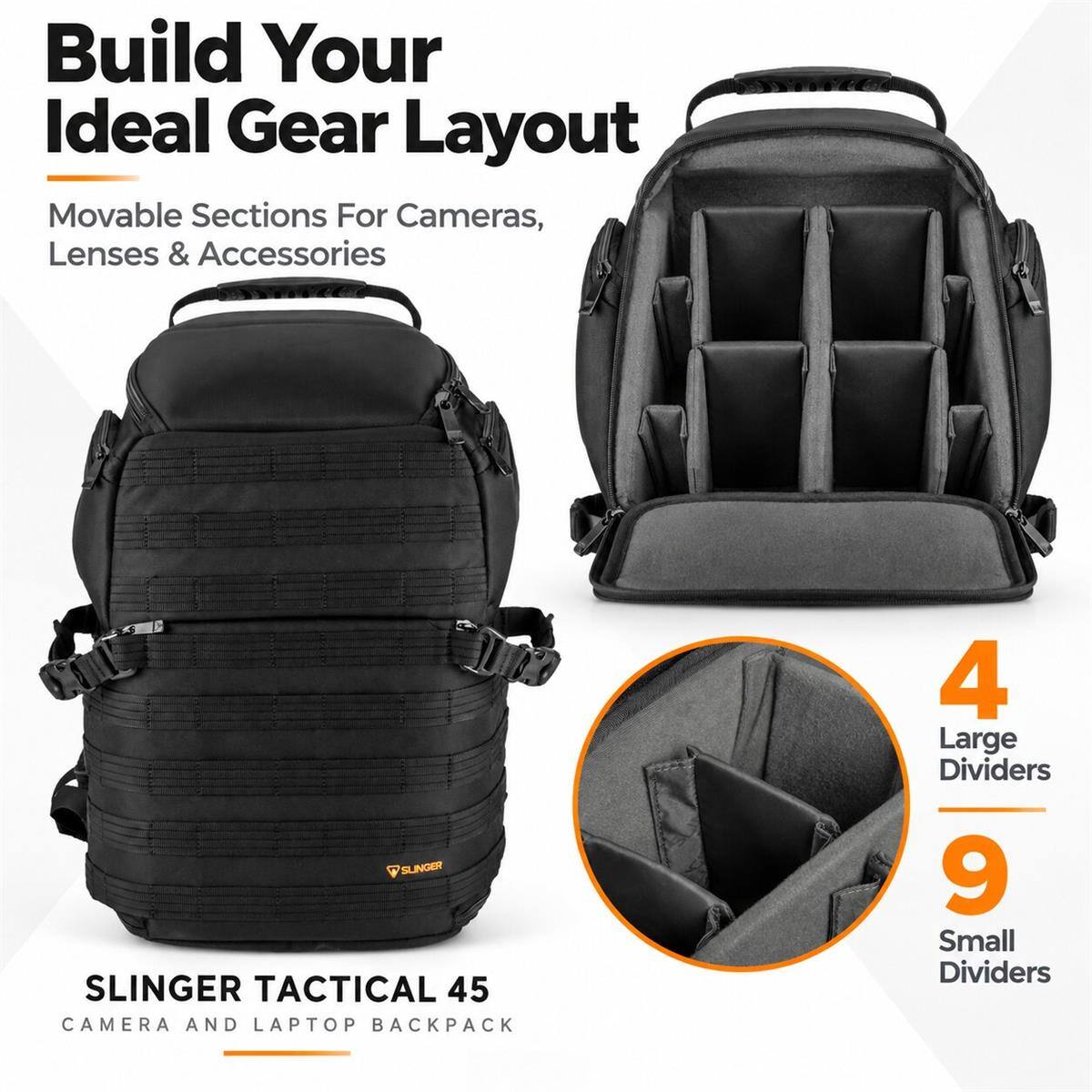 Build Your Ideal Gear Layout  
Movable Sections For Cameras, Lenses & Accessories  

SLINGER TACTICAL 45  
CAMERA AND LAPTOP BACKPACK  

4 Large Dividers  
9 Small Dividers
