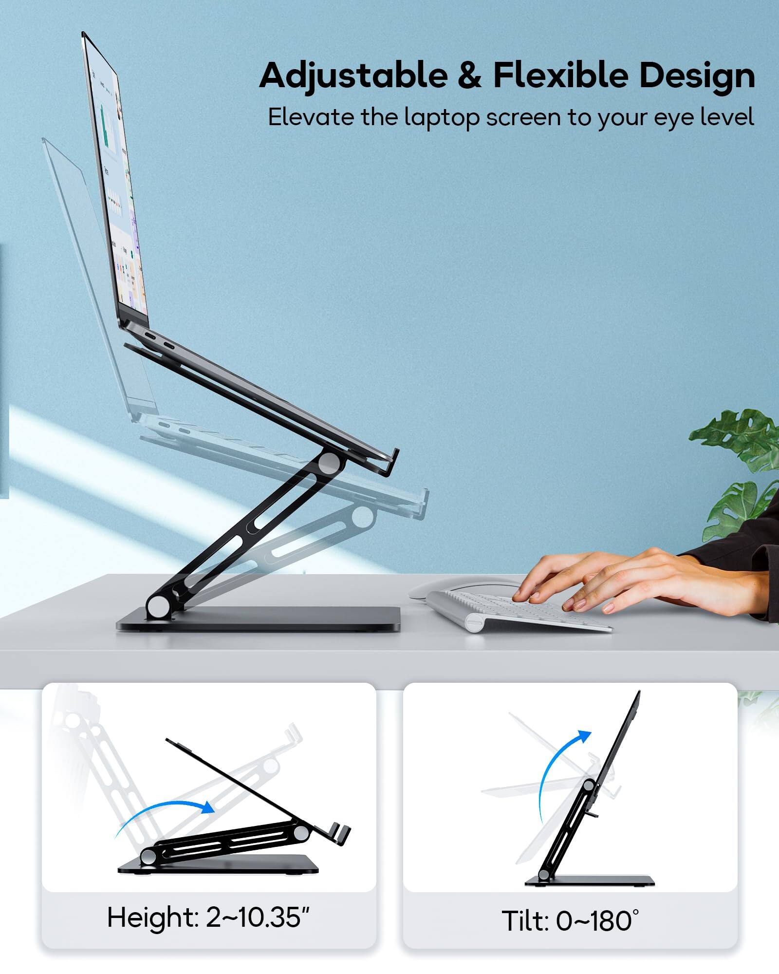 Adjustable & Flexible Design  
Elevate the laptop screen to your eye level  

Height: 2~10.35"  
Tilt: 0~180°