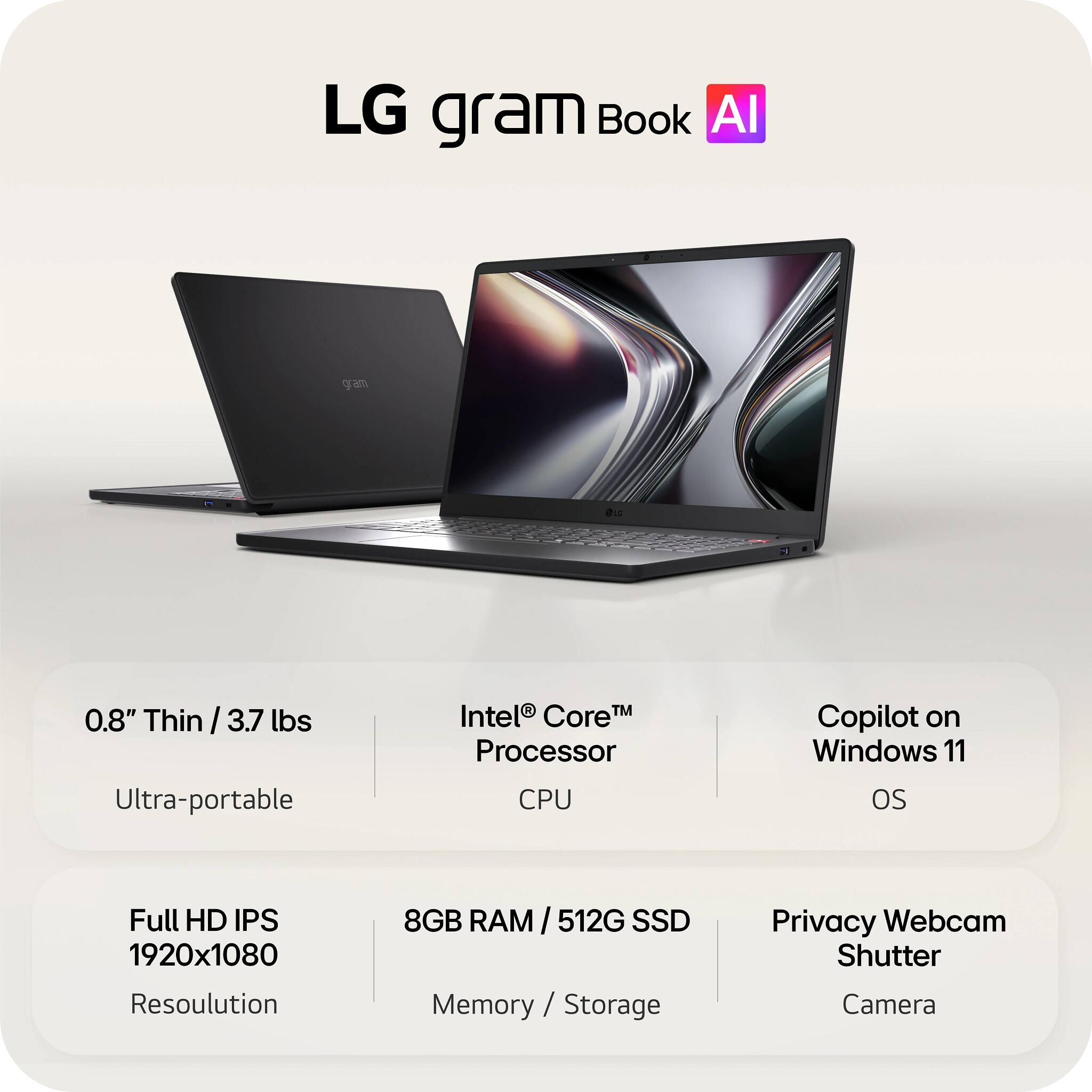 LG gram Book AI

- 0.8" Thin / 3.7 lbs
- Ultra-portable
- Intel® Core™ Processor CPU
- Full HD IPS 1920x1080 Resolution
- 8GB RAM / 512G SSD Memory / Storage
- Copilot on Windows 11 OS
- Privacy Webcam Shutter Camera