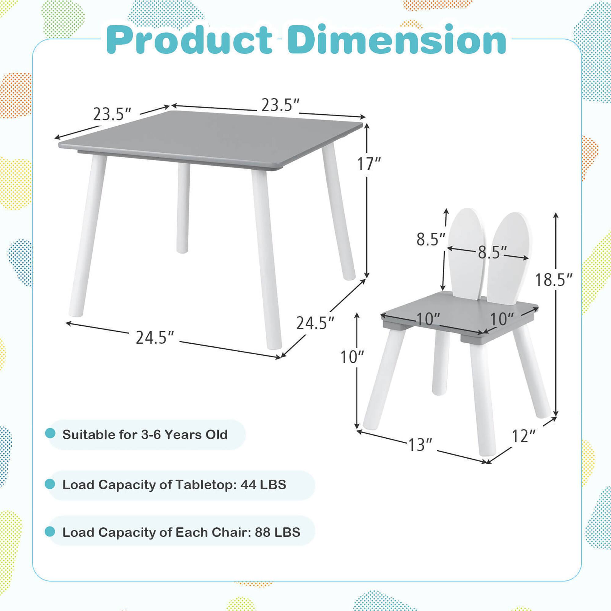Product Dimension  
23.5" x 23.5" x 17"  
8.5" x 8.5" x 18.5"  
24.5" x 10" x 10"  
13" x 12"  

Suitable for 3-6 Years Old  

Load Capacity of Tabletop: 44 LBS  
Load Capacity of Each Chair: 88 LBS