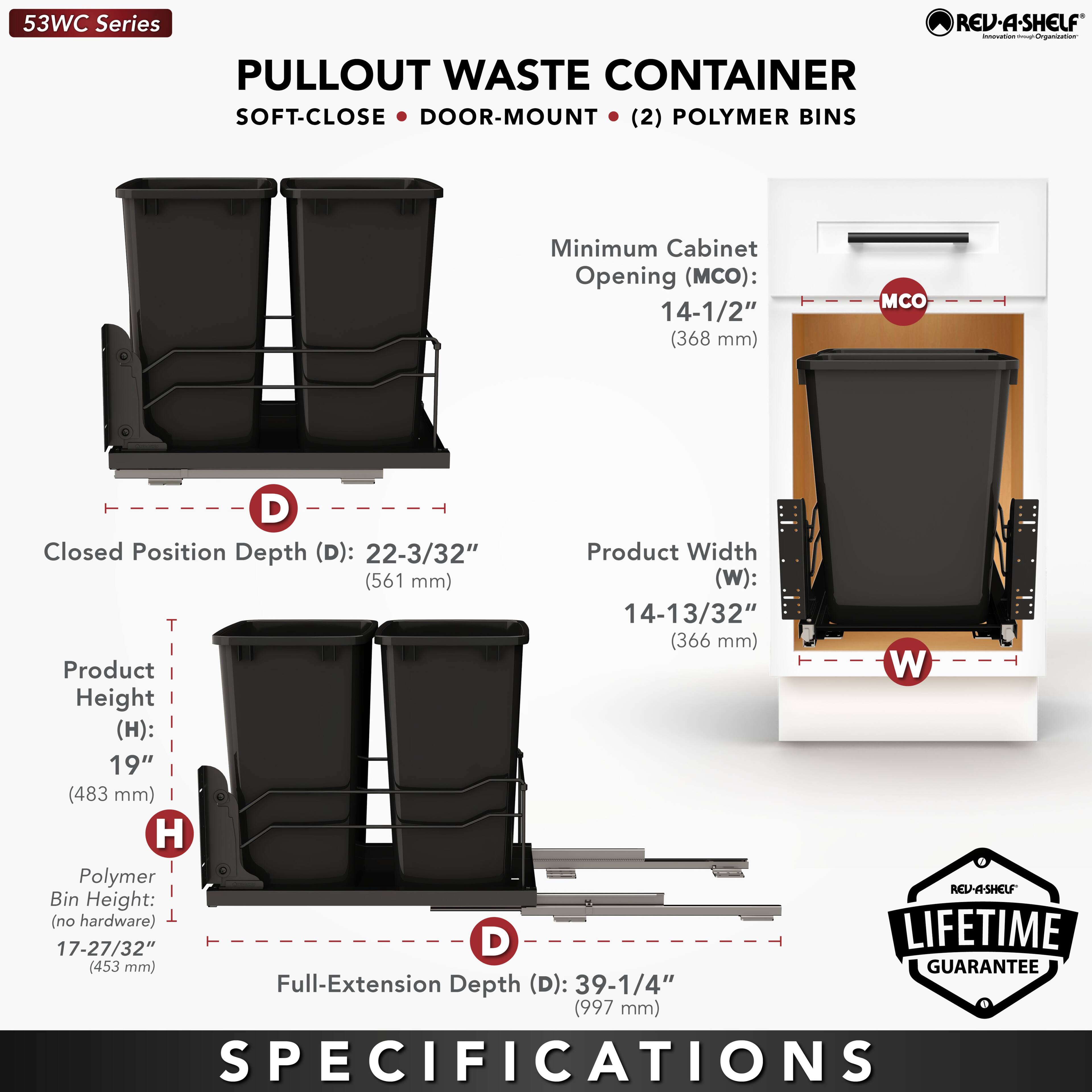 53WC Series  
PULLOUT WASTE CONTAINER  
SOFT-CLOSE • DOOR-MOUNT • (2) POLYMER BINS  

Minimum Cabinet Opening (MCO): 14-1/2" (368 mm)  
Closed Position Depth (D): 22-3/32" (561 mm)  
Product Width (W): 14-13/32" (366 mm)  
Product Height (H): 19" (483 mm)  
Polymer Bin Height (no hardware): 17-27/32" (453 mm)  
Full-Extension Depth (D): 39-1/4" (997 mm)  

LIFETIME GUARANTEE  

SPECIFICATIONS