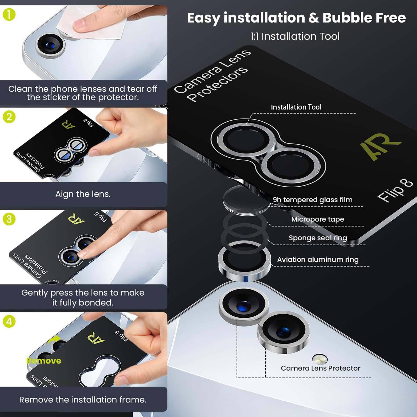 1. Clean the phone lenses and tear off the sticker of the protector.
2. Align the lens.
3. Gently press the lens to make it fully bonded.
4. Remove the installation frame.

Easy installation & Bubble Free
1:1 Installation Tool
Lens Protectors
AR 8
9h tempered glass film
Flip Micropore tape
Sponge seal ring
Aviation aluminum ring
Camera Lens Protector
