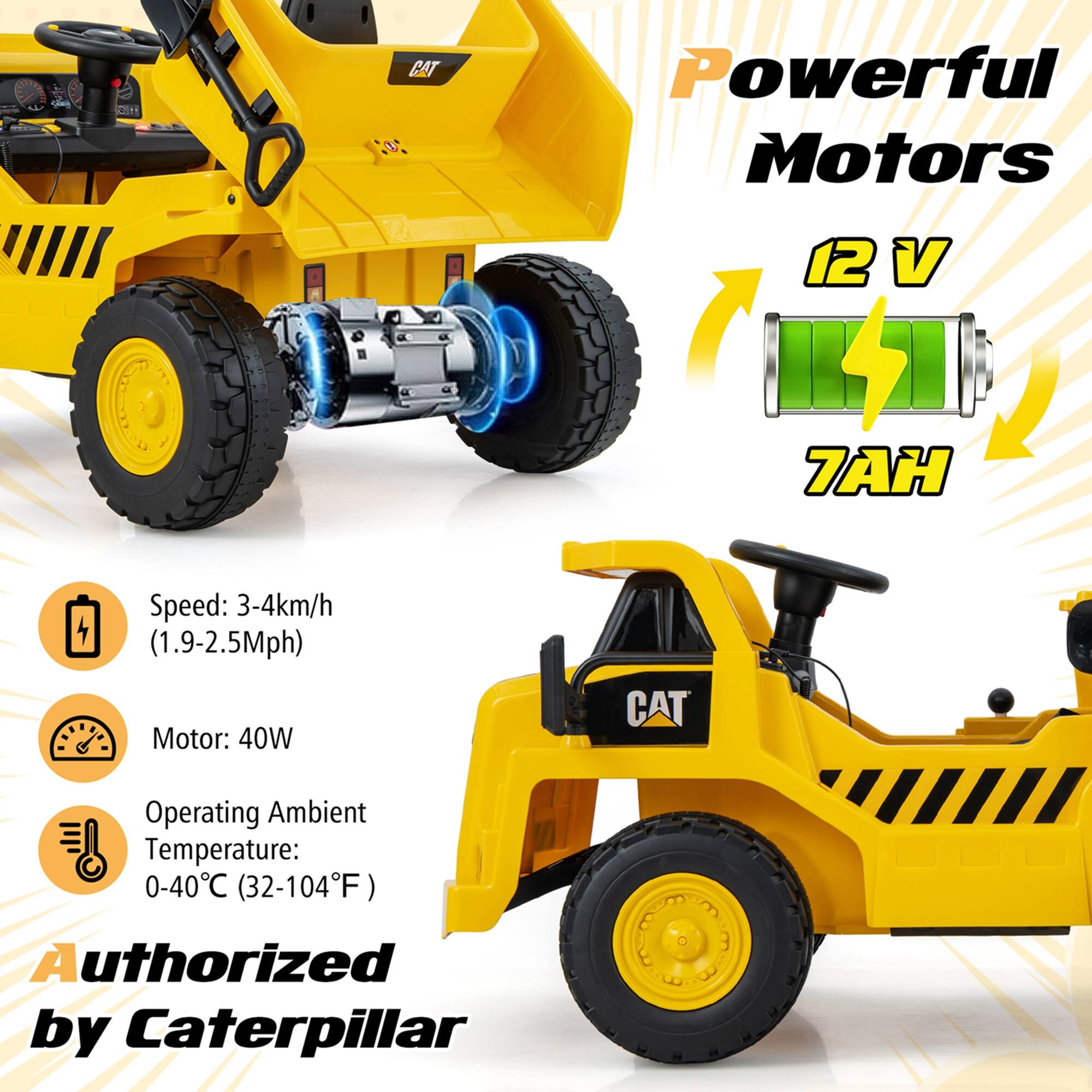 **Powerful Motors**

- **12 V**
- **7AH**

**Speed:** 3-4km/h (1.9-2.5Mph)

**Motor:** 40W

**Operating Ambient Temperature:** 0-40°C (32-104°F)

**Authorized by Caterpillar**
