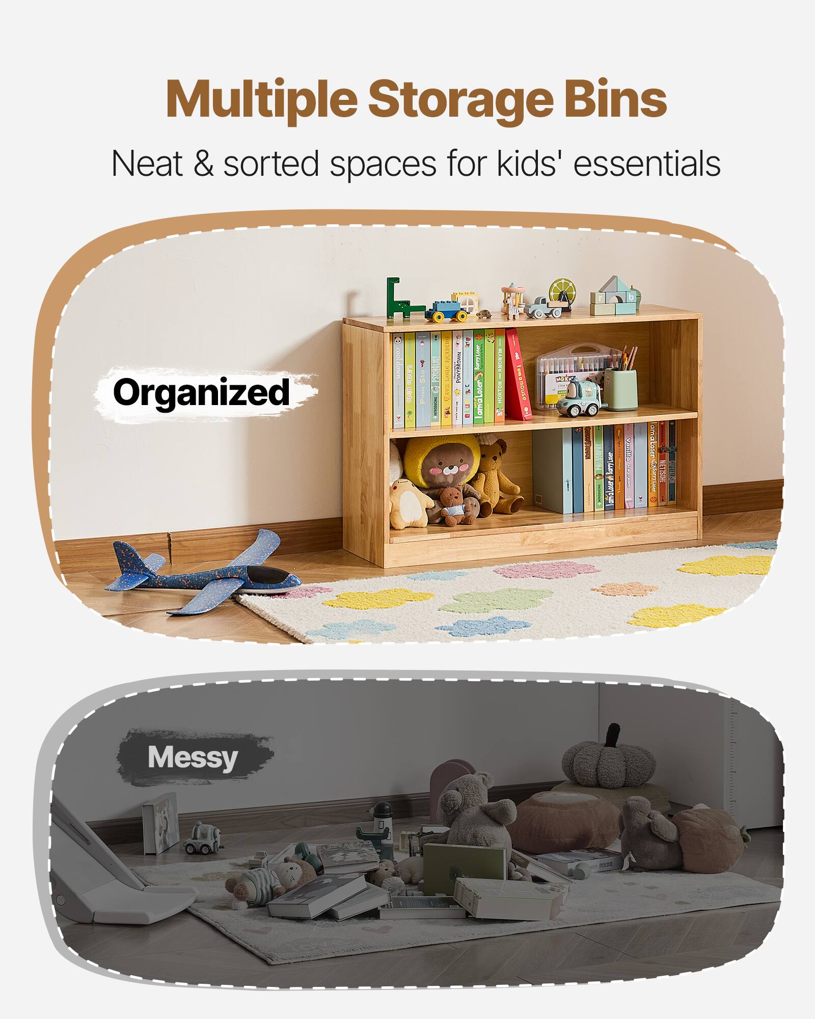 Multiple Storage Bins  
Neat & sorted spaces for kids' essentials  

Organized  

Messy