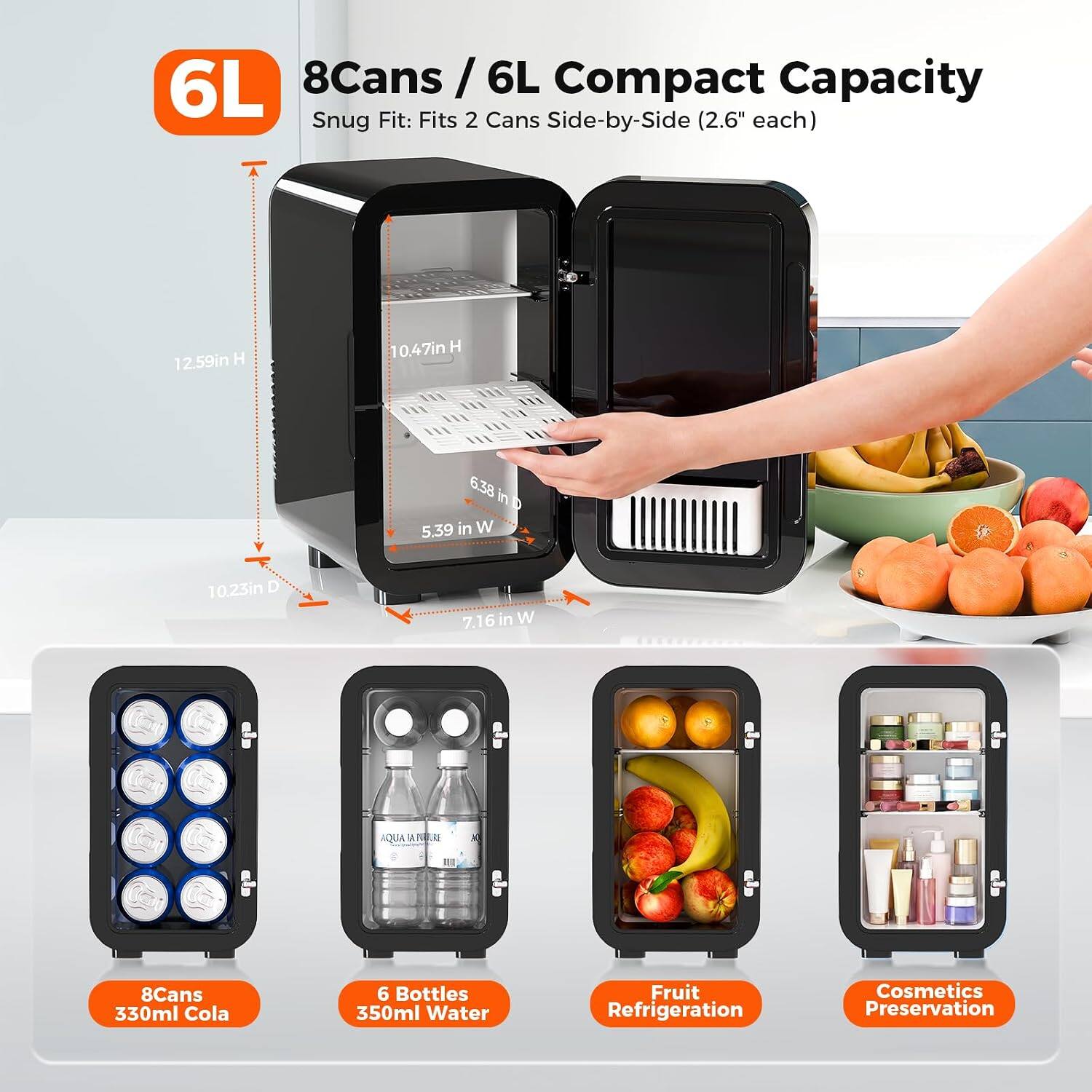 6L 8Cans / 6L Compact Capacity Snug Fit: Fits 2 Cans Side-by-Side (2.6" each)
12.59in H
10.47in H
6.38 in D 5.39 in W
10.23in D
7.16in W
AQUA TA PUBLE
8Cans 330ml Cola
6 Bottles 350ml Water
Fruit Refrigeration
Cosmetics Preservation