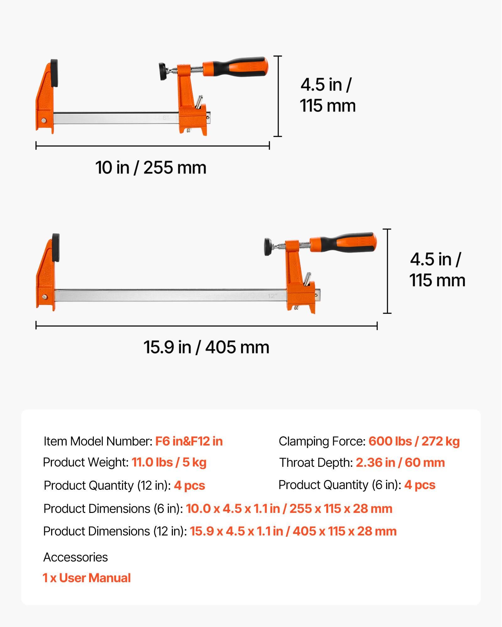 4.5 in / 115 mm  
10 in / 255 mm  
4.5 in / 115 mm  
15.9 in / 405 mm  

Item Model Number: F6 in & F12 in  
Clamping Force: 600 lbs / 272 kg  
Product Weight: 11.0 lbs / 5 kg  
Throat Depth: 2.36 in / 60 mm  

Product Quantity (12 in): 4 pcs  
Product Quantity (6 in): 4 pcs  

Product Dimensions (6 in): 10.0 x 4.5 x 1.1 in / 255 x 115 x 28 mm  
Product Dimensions (12 in): 15.9 x 4.5 x 1.1 in / 405 x 115 x 28 mm  

Accessories:  
1 x User Manual
