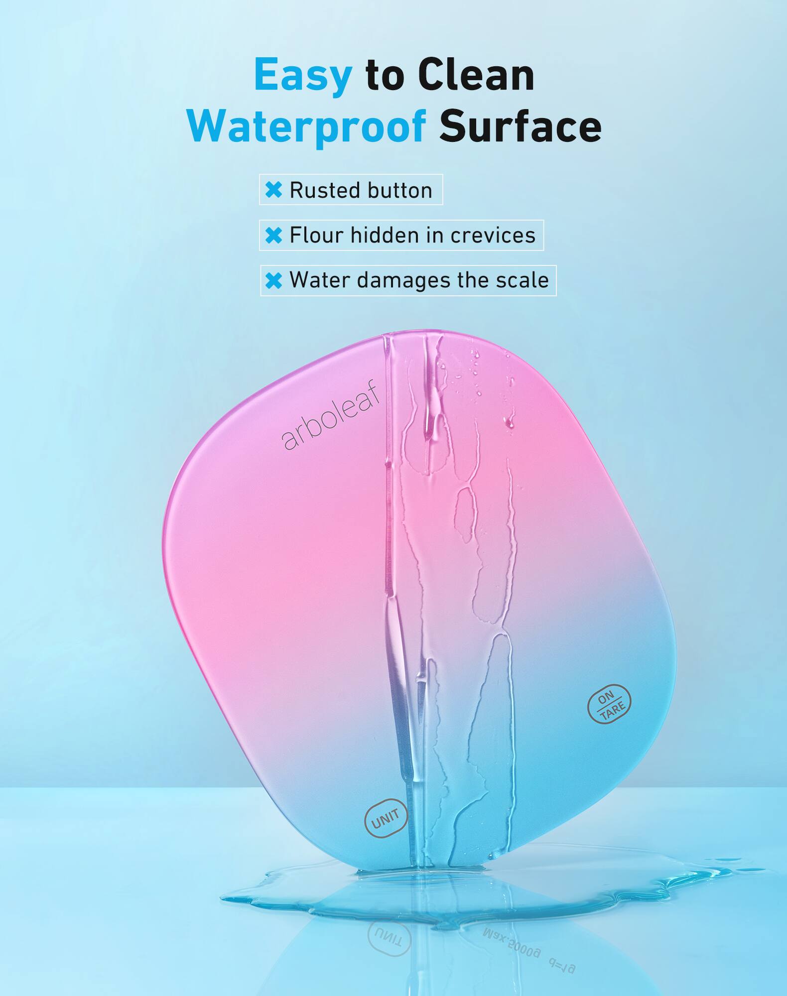 Easy to Clean Waterproof Surface

- Rusted button
- Flour hidden in crevices
- Water damages the scale

arboreaf

ON TARE

UNIT

Max. 5000g

Max 6L
