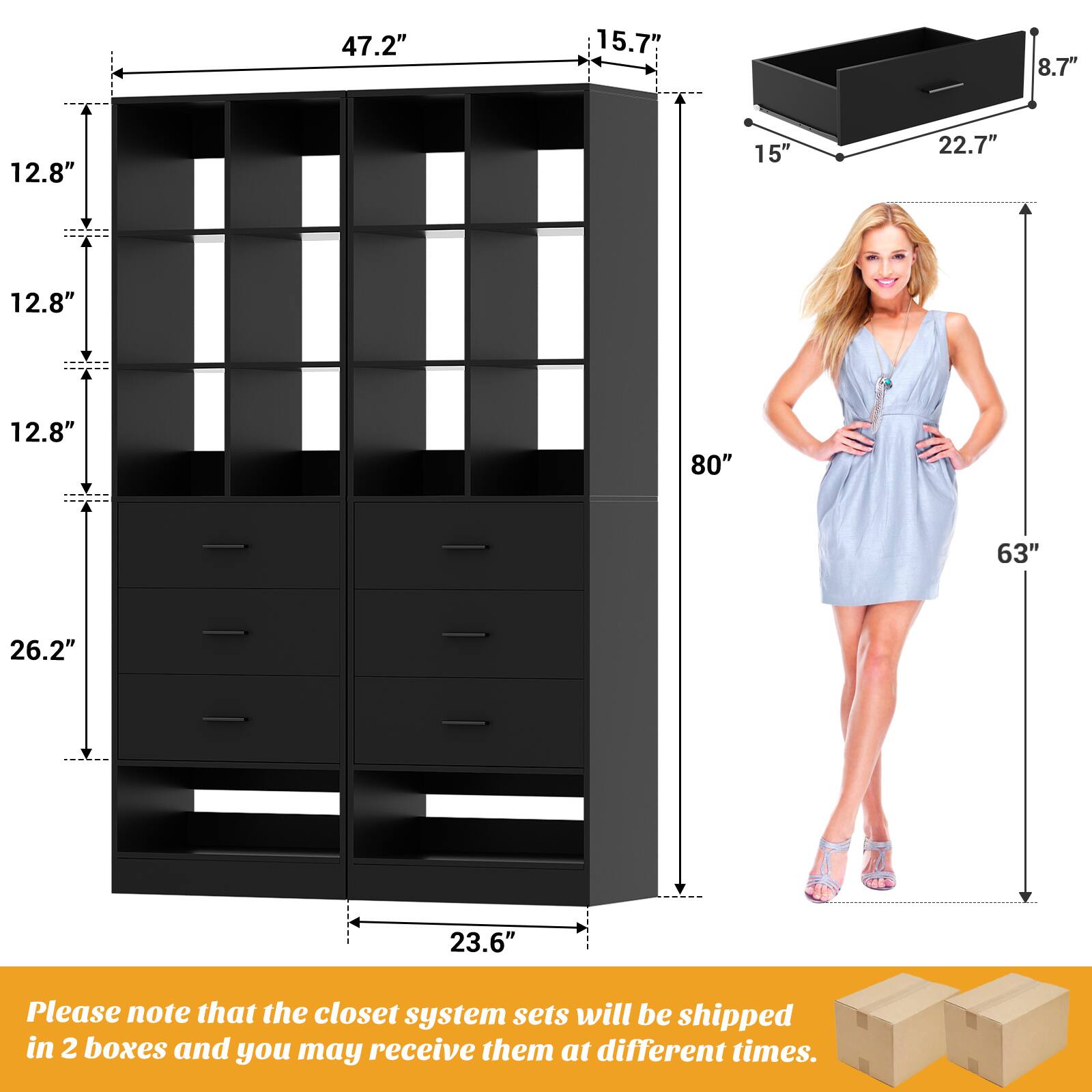 47.2" 15.7" 8.7" 12.8" 15" 22.7" 12.8" 12.8" 80" 63" 26.2" 23.6"

Please note that the closet system sets will be shipped in 2 boxes and you may receive them at different times.