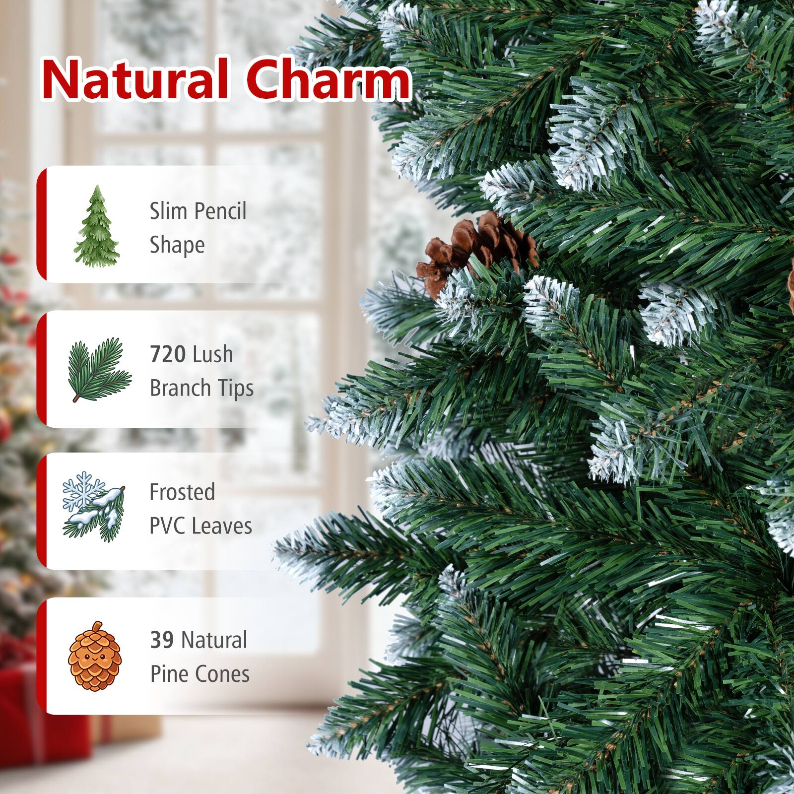 Natural Charm  
Slim Pencil Shape  
720 Lush Branch Tips  
Frosted PVC Leaves  
39 Natural Pine Cones