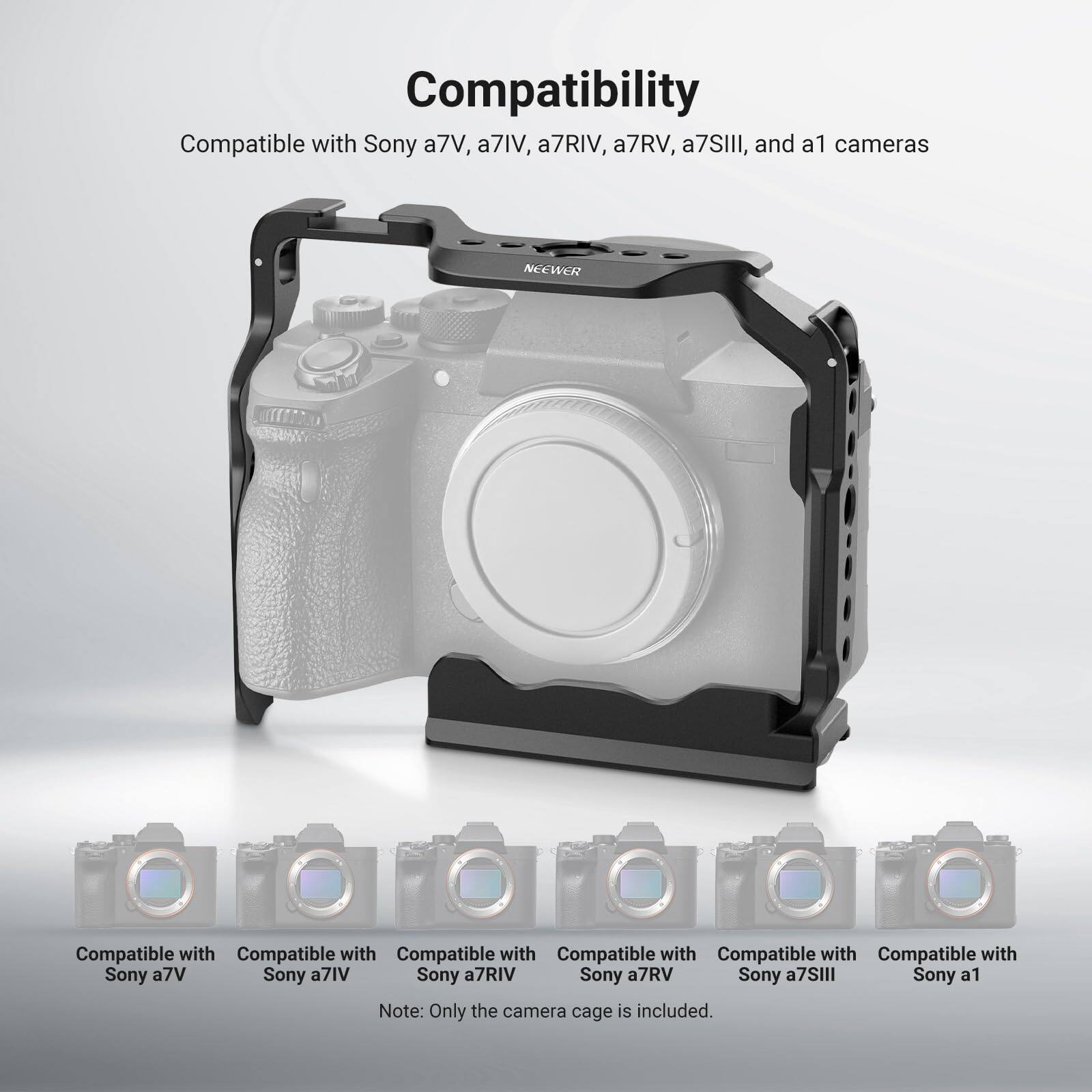 Compatibility

Compatible with Sony a7V, a7IV, a7RIV, a7RV, a7SIII, and a1 cameras

NEEWER

Compatible with Sony a7V
Compatible with Sony a7IV
Compatible with Sony a7RIV
Compatible with Sony a7RV
Compatible with Sony a7SIII
Compatible with Sony a1

Note: Only the camera cage is included.