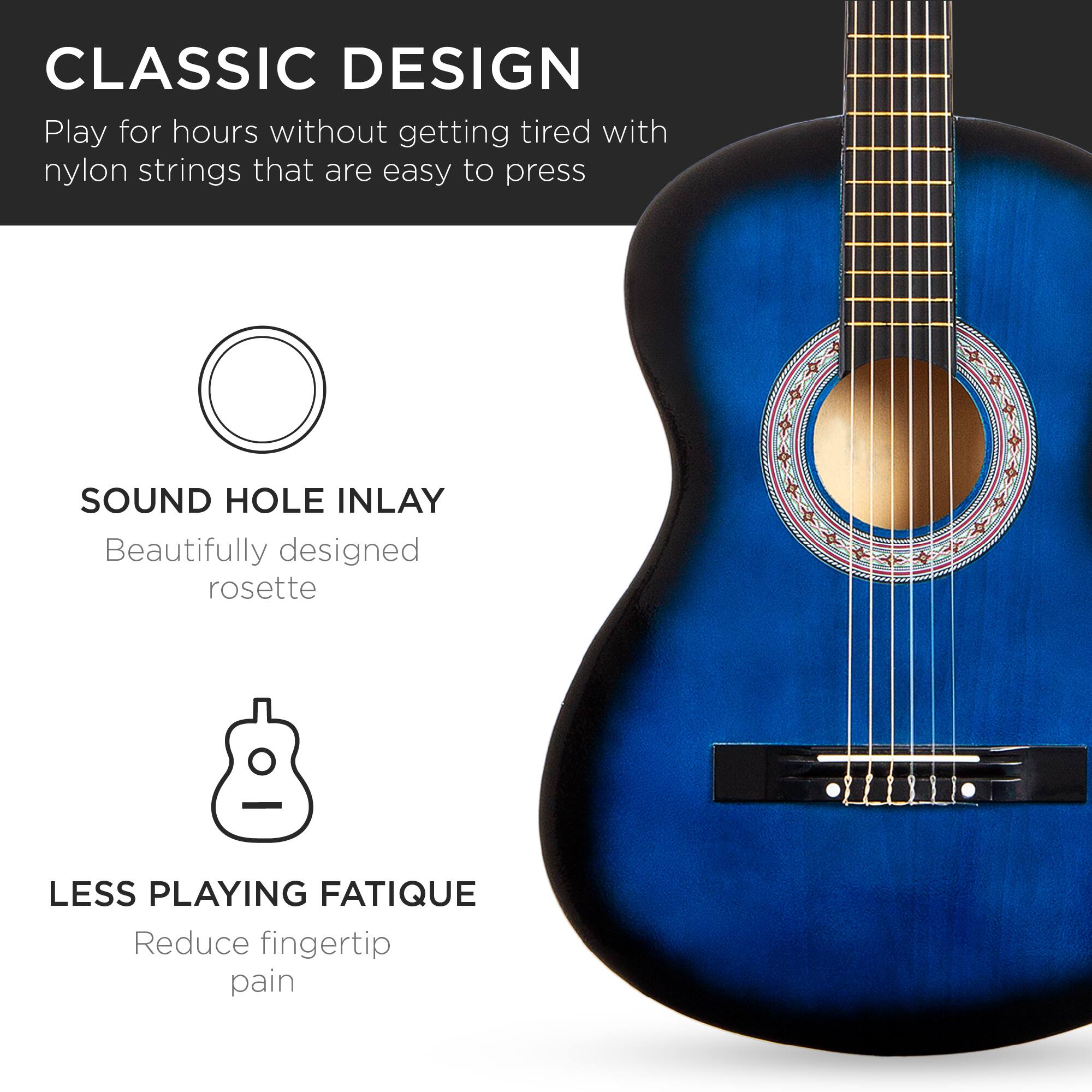 **CLASSIC DESIGN**  
Play for hours without getting tired with nylon strings that are easy to press

**SOUND HOLE INLAY**  
Beautifully designed rosette

**LESS PLAYING FATIGUE**  
Reduce fingertip pain