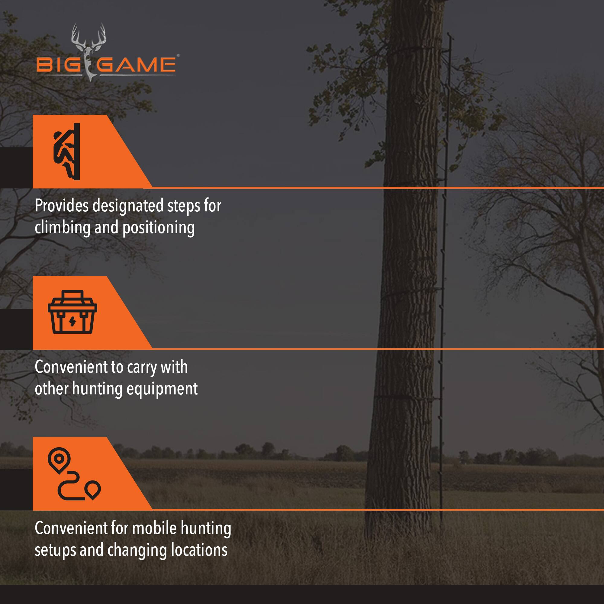 BIG GAME  
Provides designated steps for climbing and positioning  
Convenient to carry with other hunting equipment  
Convenient for mobile hunting setups and changing locations