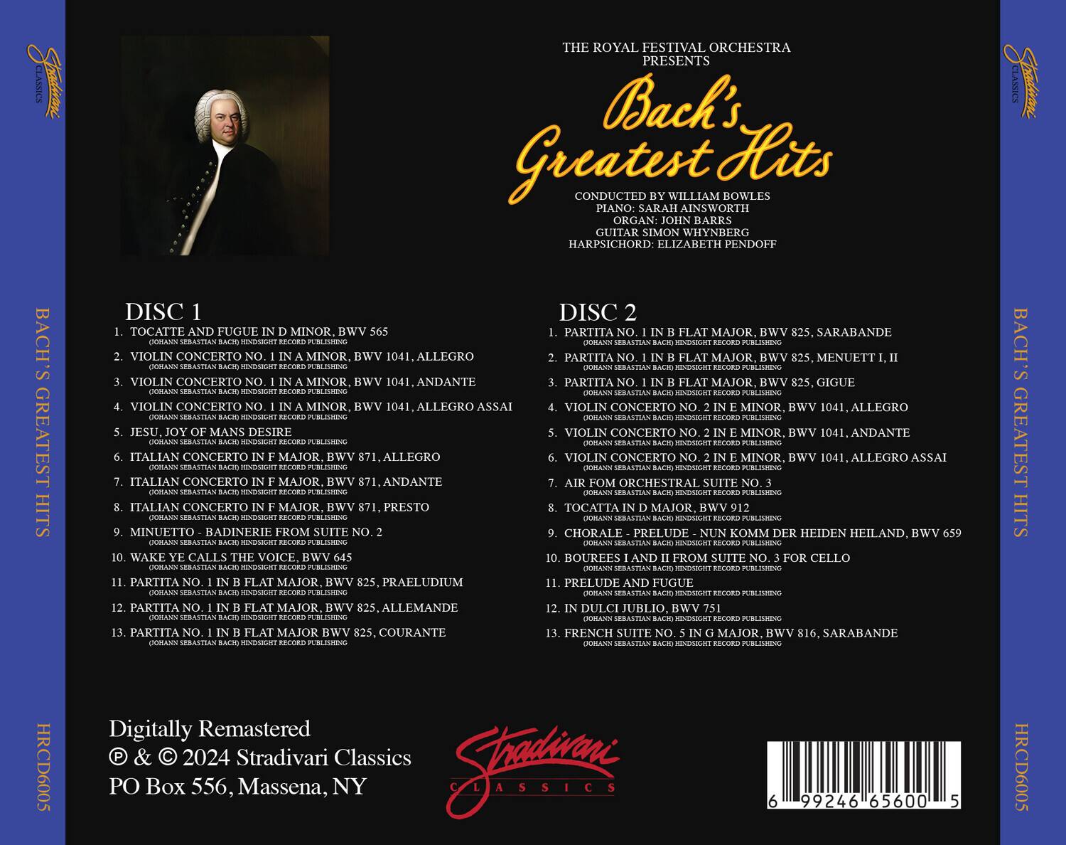 **The Royal Festival Orchestra Presents Bach's Greatest Hits**

Conducted by William Bowles  
Piano: Sarah Ainsworth  
Organ: John Barbers  
Guitar: Simon Whynberg  
Harpsichord: Elizabeth Pendoff

**Disc 1**

1. Toccata and Fugue in D Minor, BWV 565  
   BWV 565, Allegro

2. Violin Concerto No. 1 in A Minor, BWV 1041  
   BWV 1041, Allegro  
   BWV 1041, Andante  
   BWV 1041, Allegro Assai

3. Jesu, Joy of Man's Desire  
   BWV 147

4. Italian Concerto in F Major, BWV 975  
   BWV 975, Allegro  
   BWV 975, Andante  
   BWV 975, Presto

5. Minuetto - Badinerie from Suite No. 2  
   BWV 825, Sarabande  
   BWV 825, Menuet I, II  
  