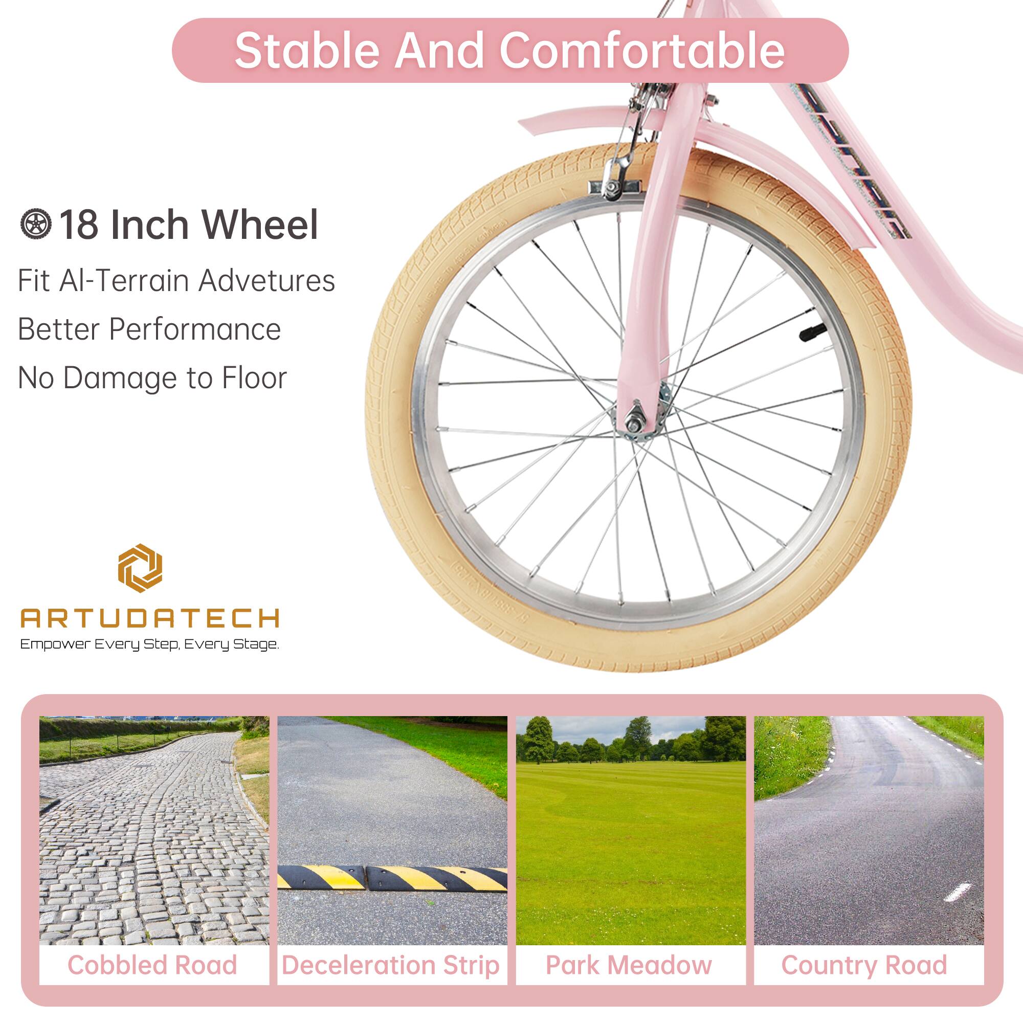 Stable And Comfortable

18 Inch Wheel
Fit All-Terrain Adventures
Better Performance
No Damage to Floor

ARTUDATECH
Empower Every Step, Every Stage.

Cobbled Road
Deceleration Strip
Park Meadow
Country Road