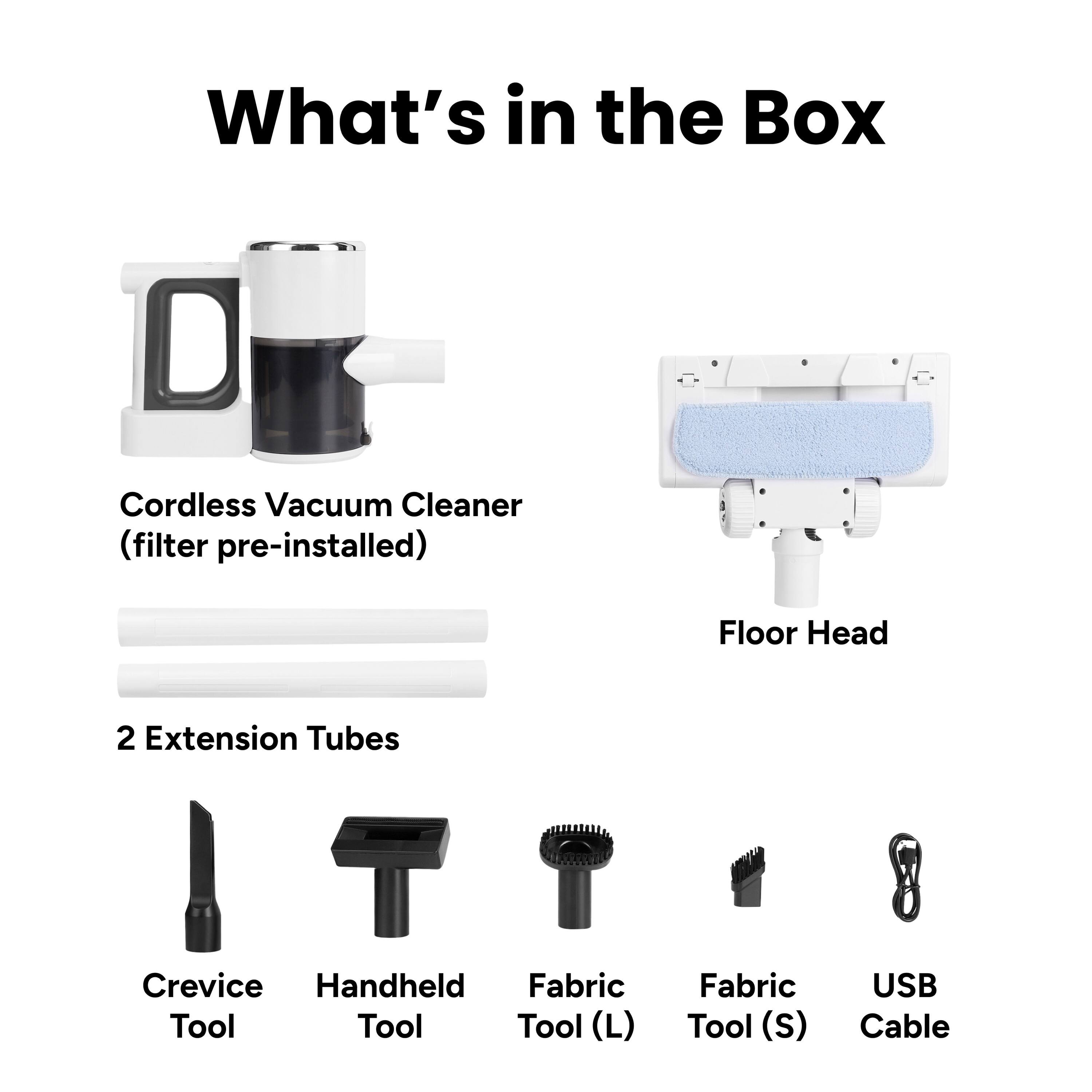 What's in the Box

- Cordless Vacuum Cleaner (filter pre-installed)
- Floor Head
- 2 Extension Tubes
- Crevice Tool
- Handheld Tool
- Fabric Tool (L)
- Fabric Tool (S)
- USB Cable
