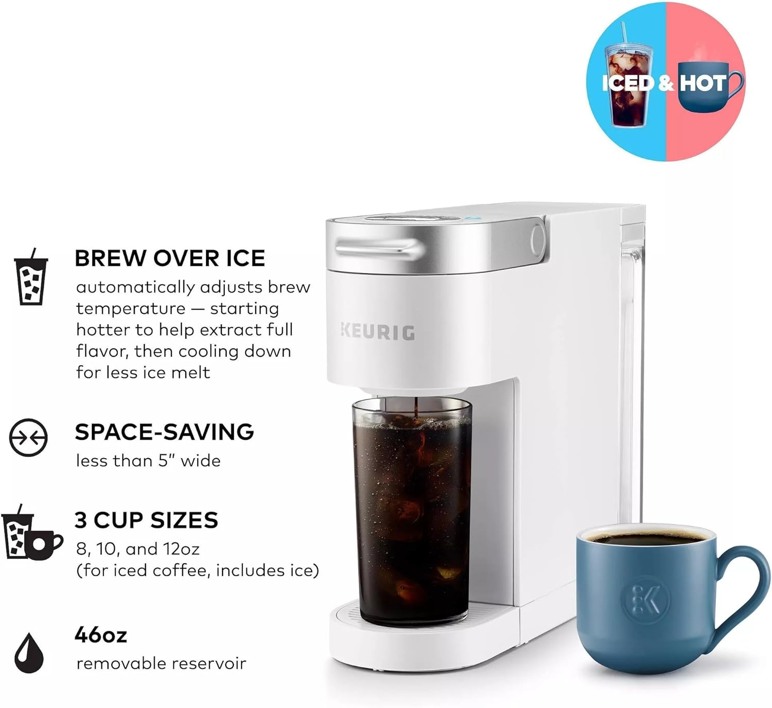 ICED & HOT BREW OVER ICE automatically adjusts brew temperature | starting hotter to help extract full flavor, then cooling down for less ice melt

SPACE-SAVING less than 5" wide

3 CUP SIZES 8, 10, and 12oz (for iced coffee, includes ice)

46oz removable reservoir