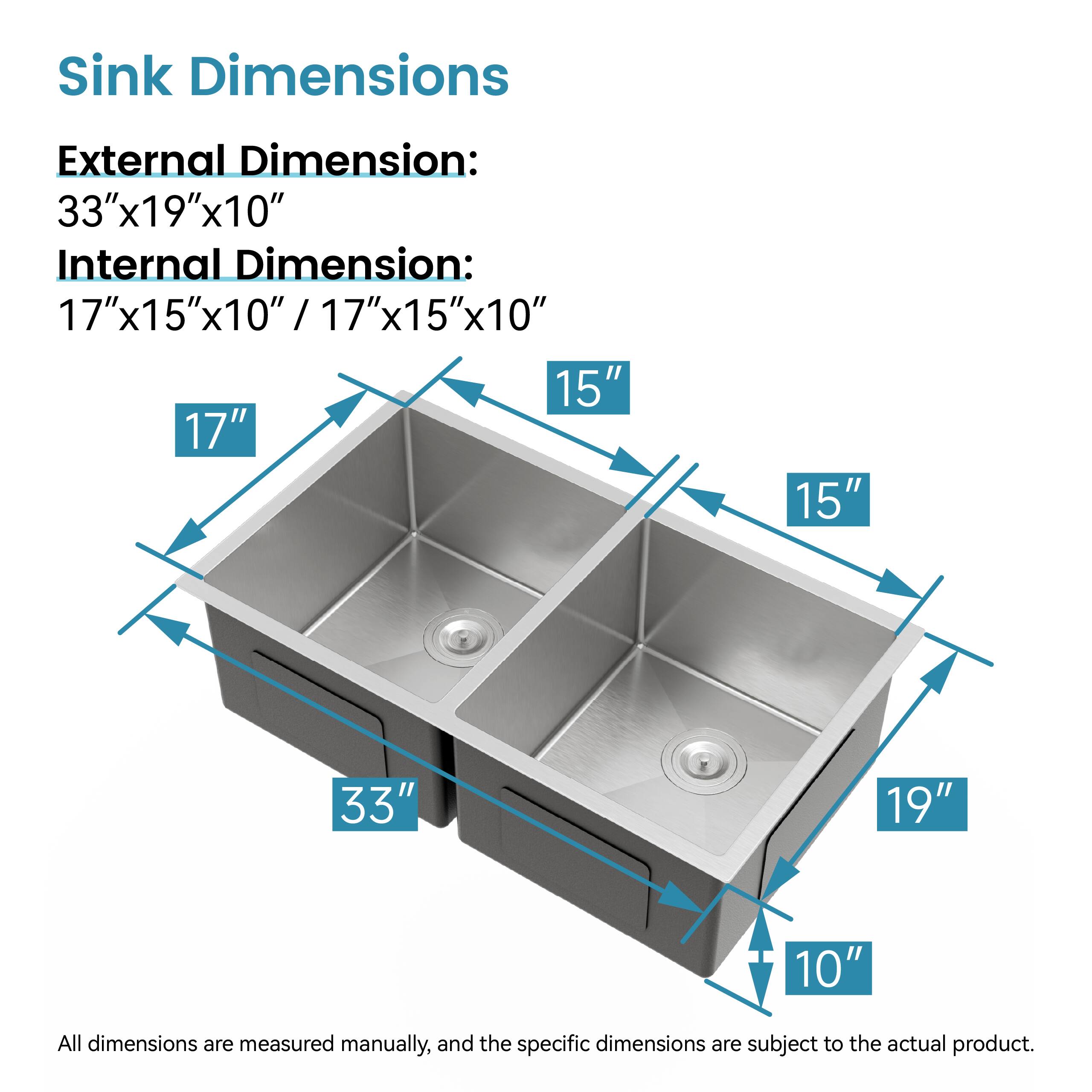 Sink Dimensions

External Dimension: 33"x19"x10"

Internal Dimension: 17"x15"x10" / 17"x15"x10"

All dimensions are measured manually, and the specific dimensions are subject to the actual product.