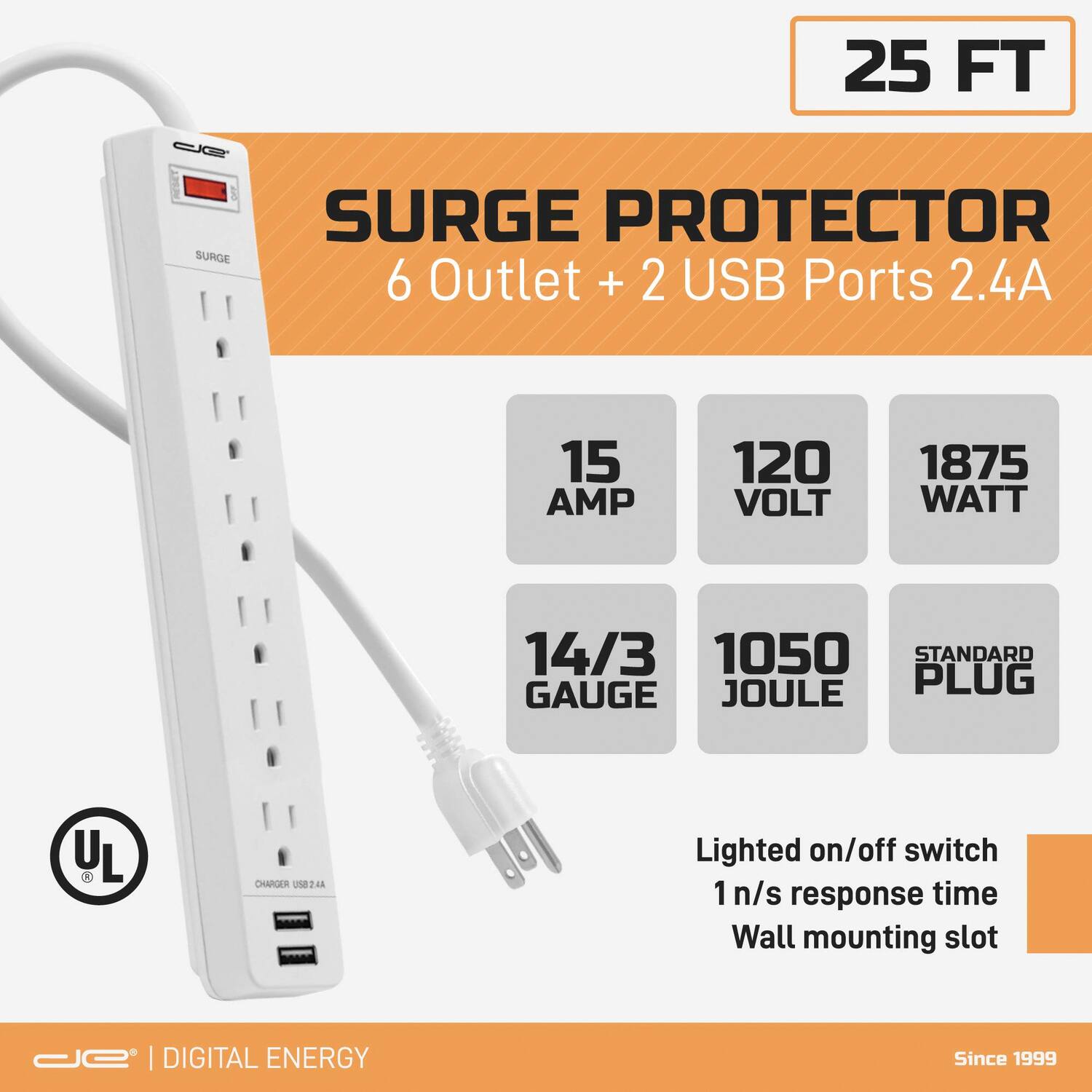 25 FT SURGE PROTECTOR  
6 Outlet + 2 USB Ports 2.4A  
15 AMP  
120 VOLT  
1875 WATT  
14/3 GAUGE  
1050 JOULE  
STANDARD PLUG  

Lighted on/off switch  
1 n/s response time  
Wall mounting slot  

UL  

DIGITAL ENERGY  
Since 1999