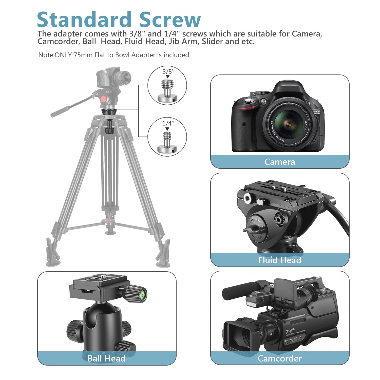 Standard Screw

The adapter comes with 3/8" and 1/4" screws which are suitable for Camera, Camcorder, Ball Head, Fluid Head, Jib Arm, Slider and etc.

Note: ONLY 75mm Flat to Bowl Adapter is included.

3/8" 1/4" DaEtIC Camera Fluid Head a0oo Ball Head Camcorder