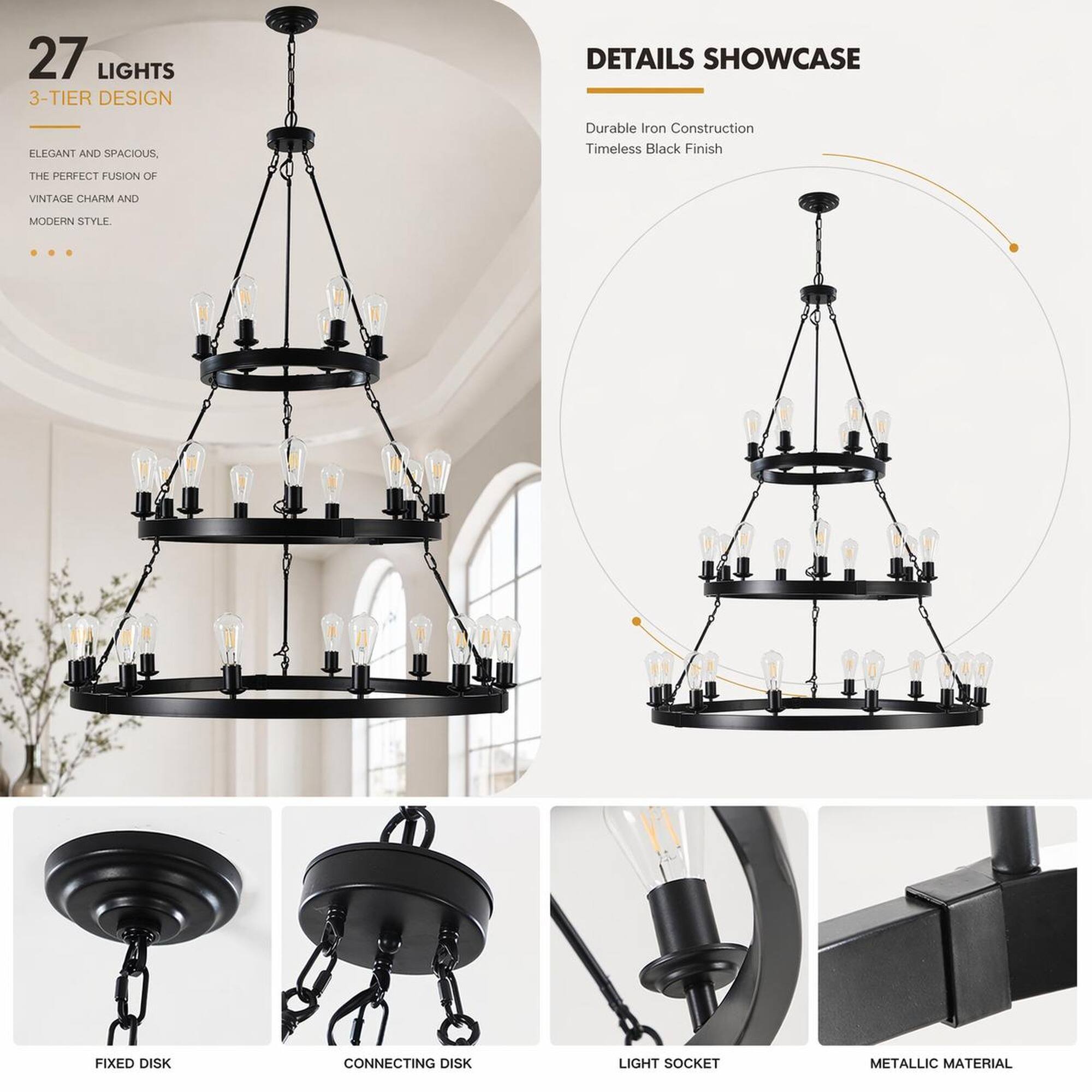 27 LIGHTS  
3-TIER DESIGN

DETAILS SHOWCASE  
ELEGANT AND SPACIOUS,  
THE PERFECT FUSION OF  
VINTAGE CHARM AND  
MODERN STYLE.

Durable Iron Construction  
Timeless Black Finish

FIXED DISK  
CONNECTING DISK  
LIGHT SOCKET  
METALLIC MATERIAL