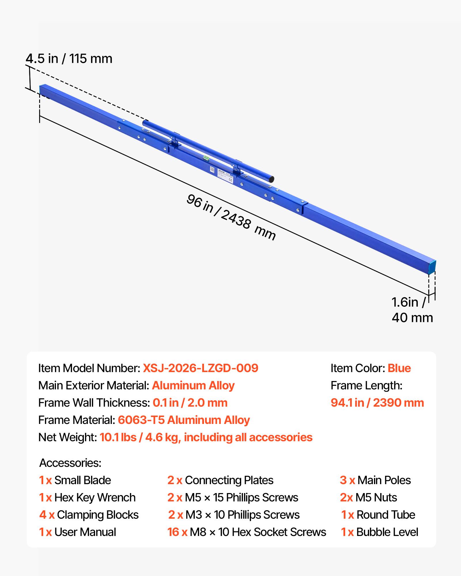 4.5 in / 115 mm  
96 in / 2438 mm  
1.6 in / 40 mm  

Item Model Number: XSJ-2026-LZGD-009  
Item Color: Blue  
Main Exterior Material: Aluminum Alloy  
Frame Length: 94.1 in / 2390 mm  
Frame Wall Thickness: 0.1 in / 2.0 mm  
Frame Material: 6063-T5 Aluminum Alloy  
Net Weight: 10.1 lbs / 4.6 kg, including all accessories  

Accessories:  
1 x Small Blade  
1 x Hex Key Wrench  
4 x Clamping Blocks  
1 x User Manual  
2 x Connecting Plates  
3 x Main Poles  
2 x M5 x 15 Phillips Screws  
2 x M5 Nuts  
2 x M3 x 10 Phillips Screws  
16 x M8 x 10 Hex Socket Screws  
1 x Round Tube  
1 x Bubble Level