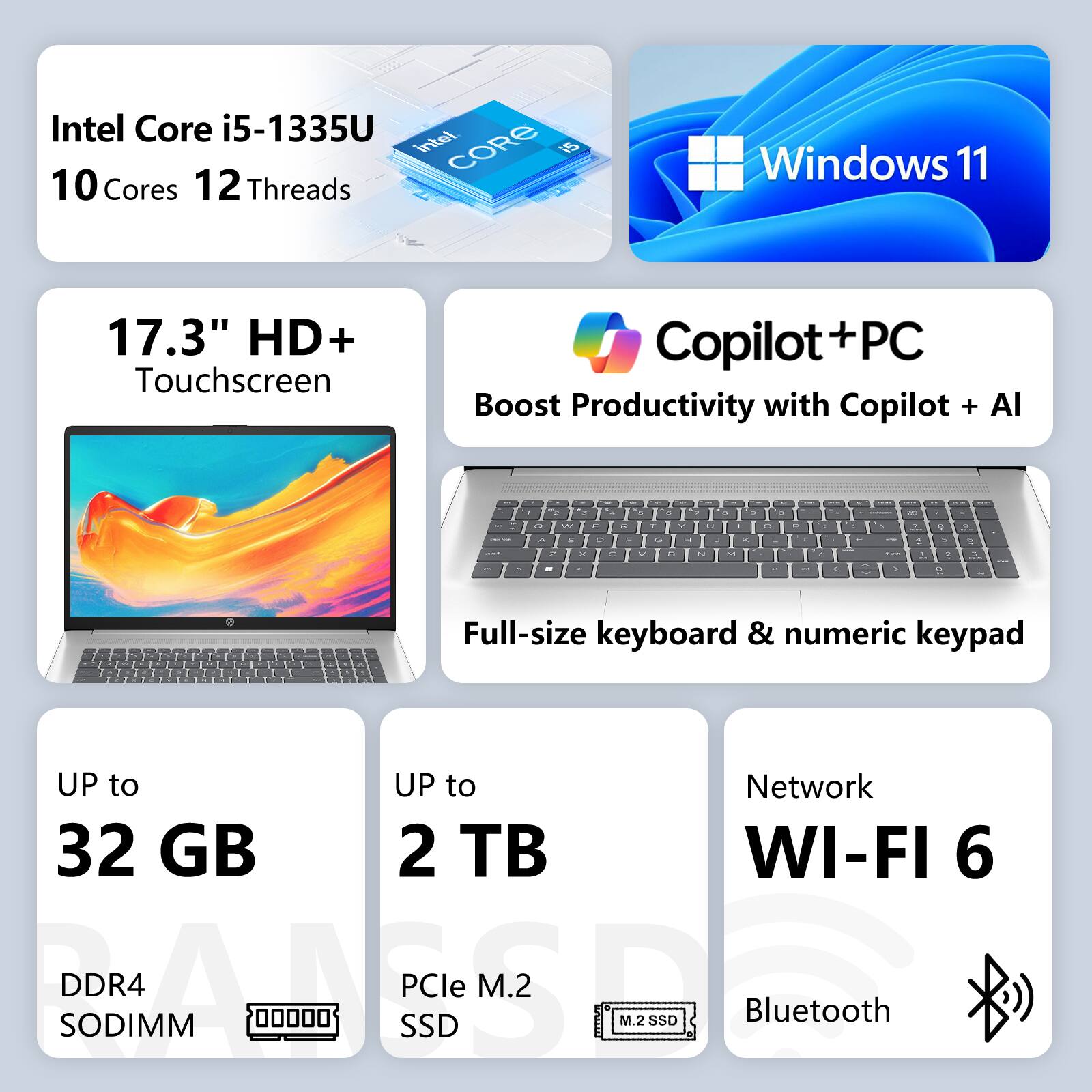 Intel Core i5-1335U  
10 Cores 12 Threads  
Windows 11  
17.3" HD+ Touchscreen  
Copilot+PC  
Boost Productivity with Copilot + AI  
Full-size keyboard & numeric keypad  
UP to 32 GB DDR4 SODIMM  
UP to 2 TB PCIe M.2 SSD  
Network WI-FI 6  
Bluetooth