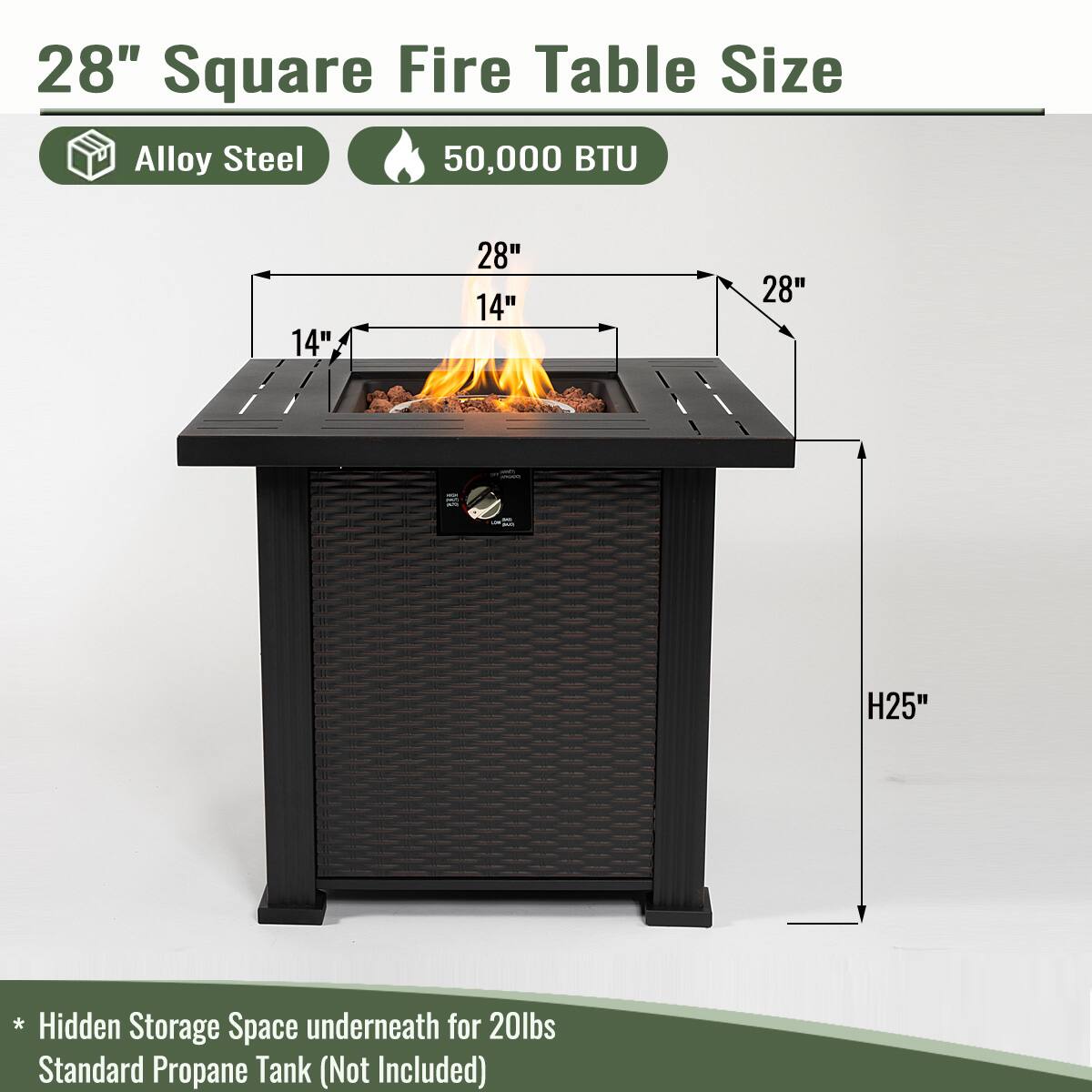 28" Square Fire Table Size  
Alloy Steel  
50,000 BTU  

28"  
14"  
14"  
H25"  

* Hidden Storage Space underneath for 20lbs Standard Propane Tank (Not Included)