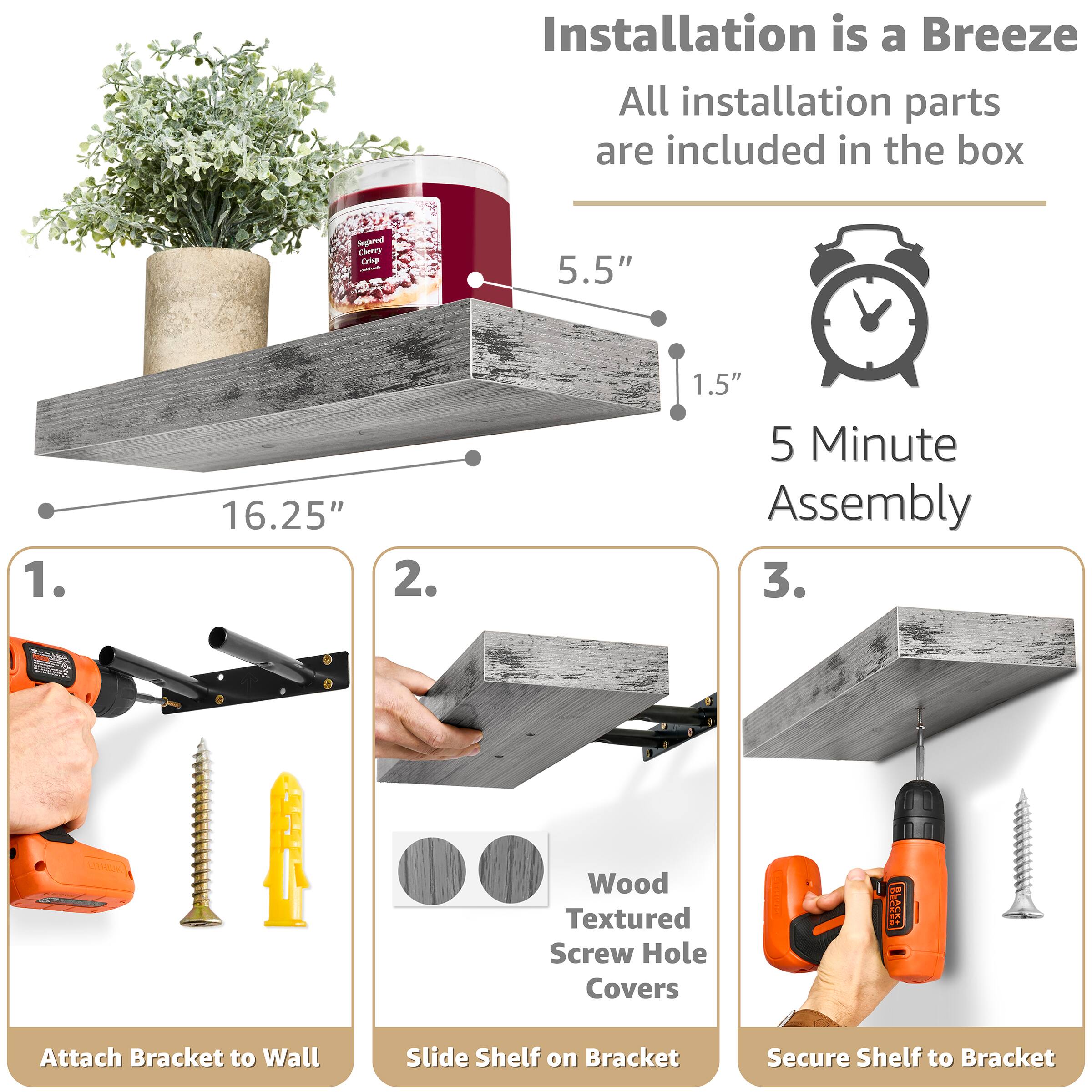 Installation is a Breeze  
All installation parts are included in the box  

Sugared Cherry Crisp  
5.5"  
16.25"  
1.5"  
5 Minute Assembly  

1. Attach Bracket to Wall  
2. Slide Shelf on Bracket  
3. Secure Shelf to Bracket  

Wood Textured Screw Hole Covers
