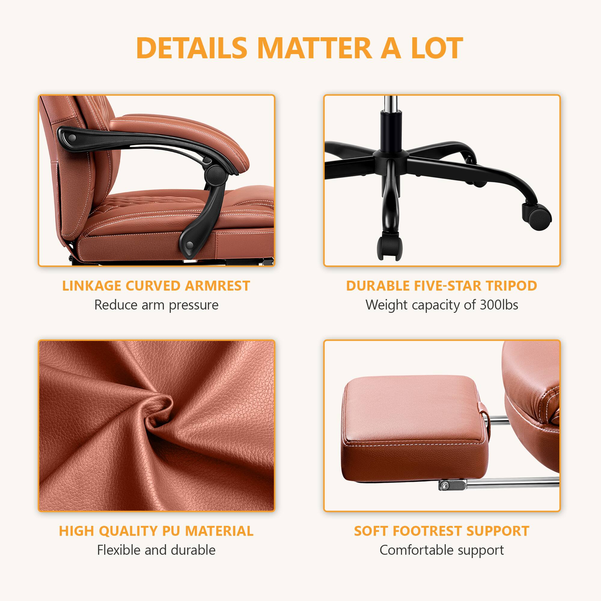 DETAILS MATTER A LOT

- LINKAGE CURVED ARMREST
  - Reduce arm pressure

- DURABLE FIVE-STAR TRIPOD
  - Weight capacity of 300lbs

- HIGH QUALITY PU MATERIAL
  - Flexible and durable

- SOFT FOOTREST SUPPORT
  - Comfortable support